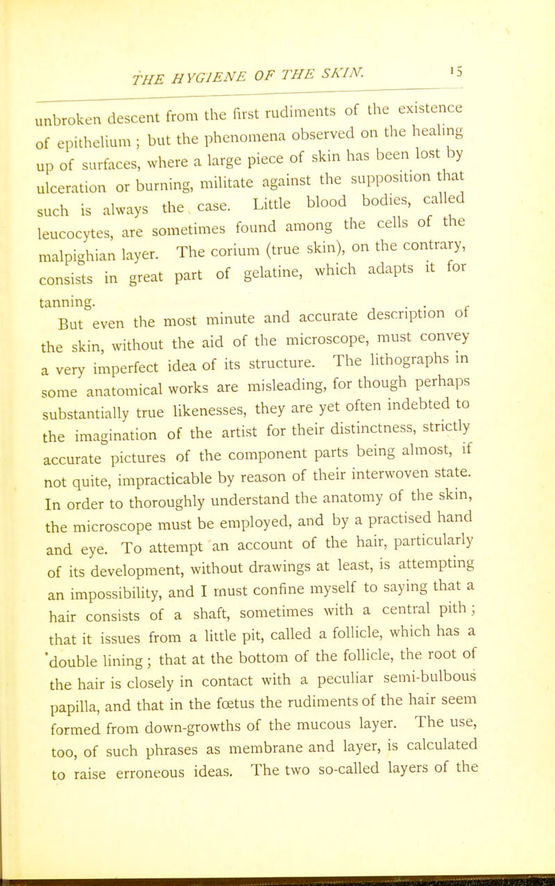 unbroken descent from the first rudiments of the existence of epithelium ; but the phenomena observed on the healing up of surfaces, where a large piece of skin has been lost by ulceration or burning, militate against the suppositton that such is always the case. Little blood bodies, called leucocytes, are sometimes found among the cells of the malpighian layer. The corium (true skin), on the contrary, consists in great part of gelatine, which adapts it for tanning. . . But even the most minute and accurate description of the skin, without the aid of the microscope, must convey a very imperfect idea of its structure. The lithographs in some anatomical works are misleading, for though perhaps substantially true likenesses, they are yet often indebted to the imagination of the artist for their distinctness, strictly accurate pictures of the component parts being almost, if not quite, impracticable by reason of their interwoven state. In order to thoroughly understand the anatomy of the skin, the microscope must be employed, and by a practised hand and eye. To attempt an account of the hair, particularly of its development, without drawings at least, is attempting an impossibility, and I must confine myself to saying that a hair consists of a shaft, sometimes with a central pith ; that it issues from a little pit, called a follicle, which has a 'double lining; that at the bottom of the follicle, the root of the hair is closely in contact with a peculiar semi-bulbous papilla, and that in the foetus the rudiments of the hair seem formed from down-growths of the mucous layer. The use, too, of such phrases as membrane and layer, is calculated to 'raise erroneous ideas. The two so-called layers of the