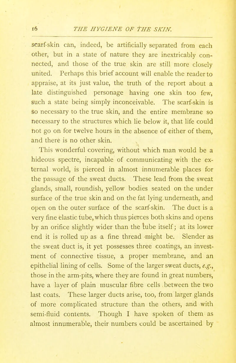 scarf-skin can, indeed, be artificially separated from each other, but in a state of nature they are inextricably con- nected, and those of the true skin are still more closely united. Perhaps this brief account will enable the reader to appraise, at its just value, the truth of the report about a late distinguished personage having one skin too few, such a state being simply inconceivable. The scarf-skin is so necessary to the true skin, and the entire membrane so necessary to the structures which lie below it, that life could not go on for twelve hours in the absence of either of them, and there is no other skin. This wonderful covering, without which man would be a hideous spectre, incapable of communicating with the ex- ternal world, is pierced in almost innumerable places for the passage of the sweat ducts. These lead from the sweat glands, small, roundish, yellow bodies seated on the under surface of the true skin and on the fat lying underneath, and open on the outer surface of the scarf-skin. The duct is a very fine elastic tube, which thus pierces both skins and opens by an orifice slightly wider than the tube itself \ at its lower end it is rolled up as a fine thread might be. Slender as the sweat duct is, it yet possesses three coatings, an invest- ment of connective tissue, a proper membrane, and an epithelial lining of cells. Some of the larger sweat ducts, e.g., those in the arm-pits, where they are found in great numbers, have a layer of plain muscular fibre cells between the two last coats. These larger ducts arise, too, from larger glands of more complicated structure than the others, and with semi-fluid contents. Though I have spoken of them as almost innumerable, their numbers could be ascertained by