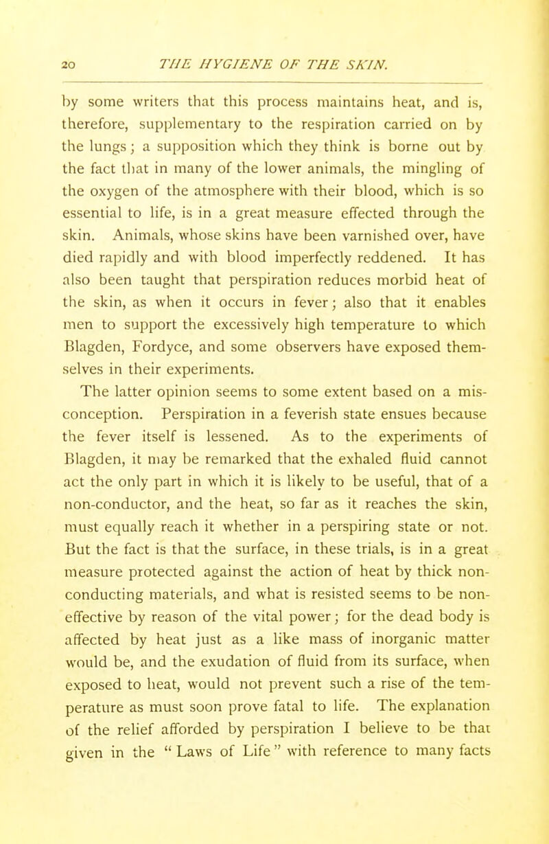 by some writers that this process maintains heat, and is, therefore, supplementary to the respiration carried on by the lungs; a supposition which they think is borne out by the fact that in many of the lower animals, the mingling of the oxygen of the atmosphere with their blood, which is so essential to life, is in a great measure effected through the skin. Animals, whose skins have been varnished over, have died rapidly and with blood imperfectly reddened. It has also been taught that perspiration reduces morbid heat of the skin, as when it occurs in fever; also that it enables men to support the excessively high temperature to which Blagden, Fordyce, and some observers have exposed them- selves in their experiments. The latter opinion seems to some extent based on a mis- conception. Perspiration in a feverish state ensues because the fever itself is lessened. As to the experiments of Blagden, it may be remarked that the exhaled fluid cannot act the only part in which it is likely to be useful, that of a non-conductor, and the heat, so far as it reaches the skin, must equally reach it whether in a perspiring state or not. But the fact is that the surface, in these trials, is in a great measure protected against the action of heat by thick non- conducting materials, and what is resisted seems to be non- effective by reason of the vital power; for the dead body is affected by heat just as a like mass of inorganic matter would be, and the exudation of fluid from its surface, when exposed to heat, would not prevent such a rise of the tem- perature as must soon prove fatal to life. The explanation of the relief afforded by perspiration I believe to be that given in the  Laws of Life  with reference to many facts