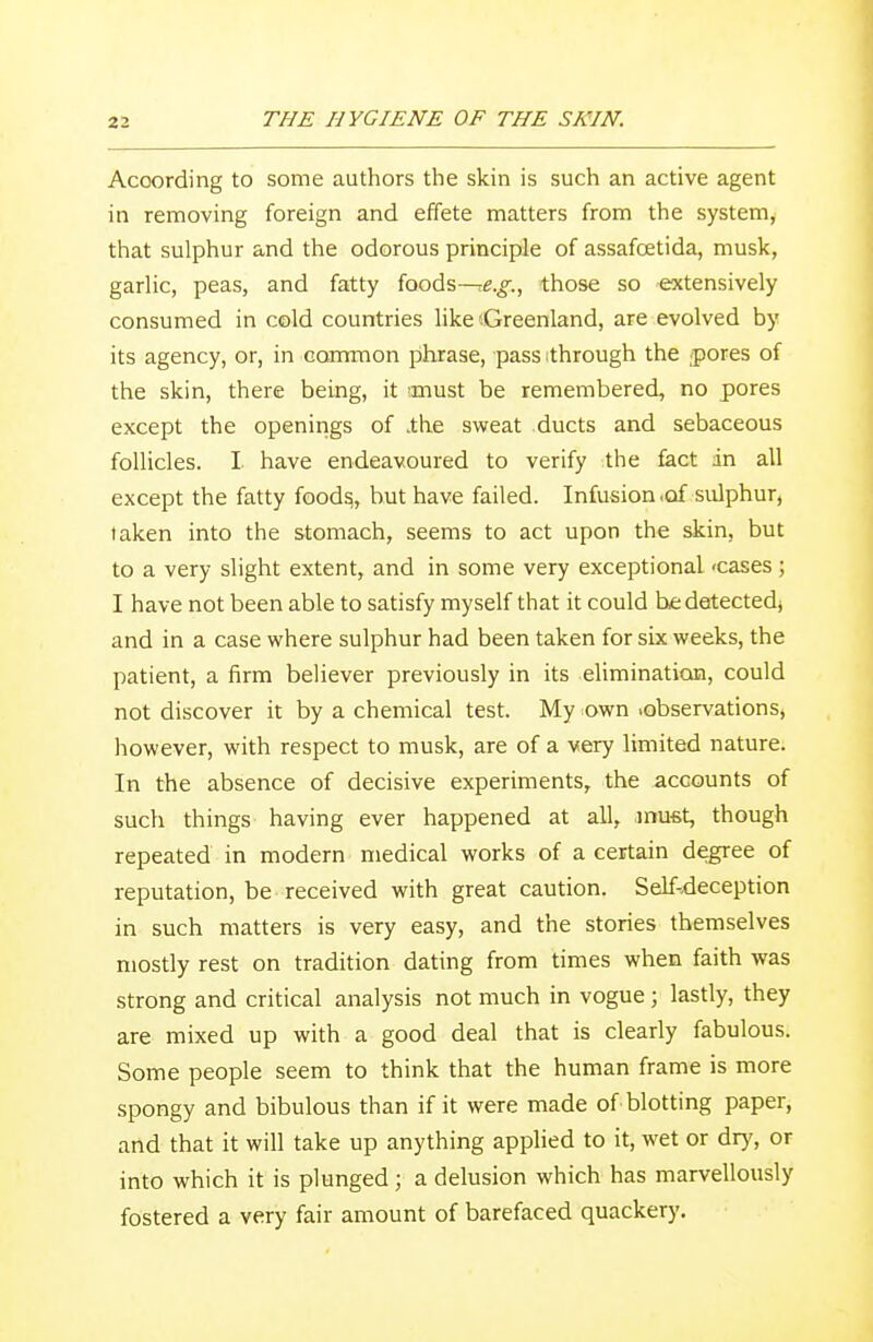 Acoording to some authors the skin is such an active agent in removing foreign and effete matters from the system, that sulphur and the odorous principle of assafcetida, musk, garlic, peas, and fatty foods-^e.^., those so extensively consumed in cold countries like'-Greenland, are evolved by its agency, or, in common phrase, pass ;through the pores of the skin, there being, it anust be remembered, no pores except the openings of .the sweat ducts and sebaceous follicles. I have endeavoured to verify the fact in all except the fatty foods,, but have failed. Infusion .of sulphur, taken into the stomach, seems to act upon the skin, but to a very slight extent, and in some very exceptional -cases; I have not been able to satisfy myself that it could he detected) and in a case where sulphur had been taken for six weeks, the patient, a firm believer previously in its elimination, could not discover it by a chemical test. My own .observations) however, with respect to musk, are of a very limited nature. In the absence of decisive experiments, the accounts of such things having ever happened at all, .must, though repeated in modern medical works of a certain degree of reputation, be received with great caution. Self-deception in such matters is very easy, and the stories themselves mostly rest on tradition dating from times when faith was strong and critical analysis not much in vogue ; lastly, they are mixed up with a good deal that is clearly fabulous. Some people seem to think that the human frame is more spongy and bibulous than if it were made of blotting paper, and that it will take up anything applied to it, wet or dry, or into which it is plunged ; a delusion which has marvellously fostered a very fair amount of barefaced quackery.