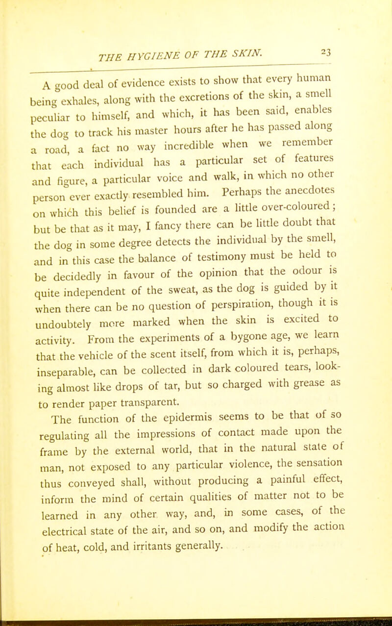 A good deal of evidence exists to show that every human being exhales, along with the excretions of the skin, a smell peculiar to himself, and which, it has been said, enables the do- to track his master hours after he has passed along a road, a fact no way incredible when we remember that each individual has a particular set of features and figure, a particular voice and walk, in which no other persorTever exactly resembled him. Perhaps the anecdotes on which this belief is founded are a little over-coloured; but be that as it may, I fancy there can be little doubt that the dog in some degree detects the individual by the smell, and in this case the balance of testimony must be held to be decidedly in favour of the opinion that the odour is quite independent of the sweat, as the dog is guided by it when there can be no question of perspiration, though it is undoubtely more marked when the skin is excited to activity. From the experiments of a bygone age, we learn that the vehicle of the scent itself, from which it is, perhaps, inseparable, can be collected in dark coloured tears, look- ing almost like drops of tar, but so charged with grease as to render paper transparent. The function of the epidermis seems to be that of so regulating all the impressions of contact made upon the frame by the external world, that in the natural state of man, not exposed to any particular violence, the sensation thus conveyed shall, without producing a painful effect, inform the mind of certain qualities of matter not to be learned in any other way, and, in some cases, of the electrical state of the air, and so on, and modify the action of heat, cold, and irritants generally.