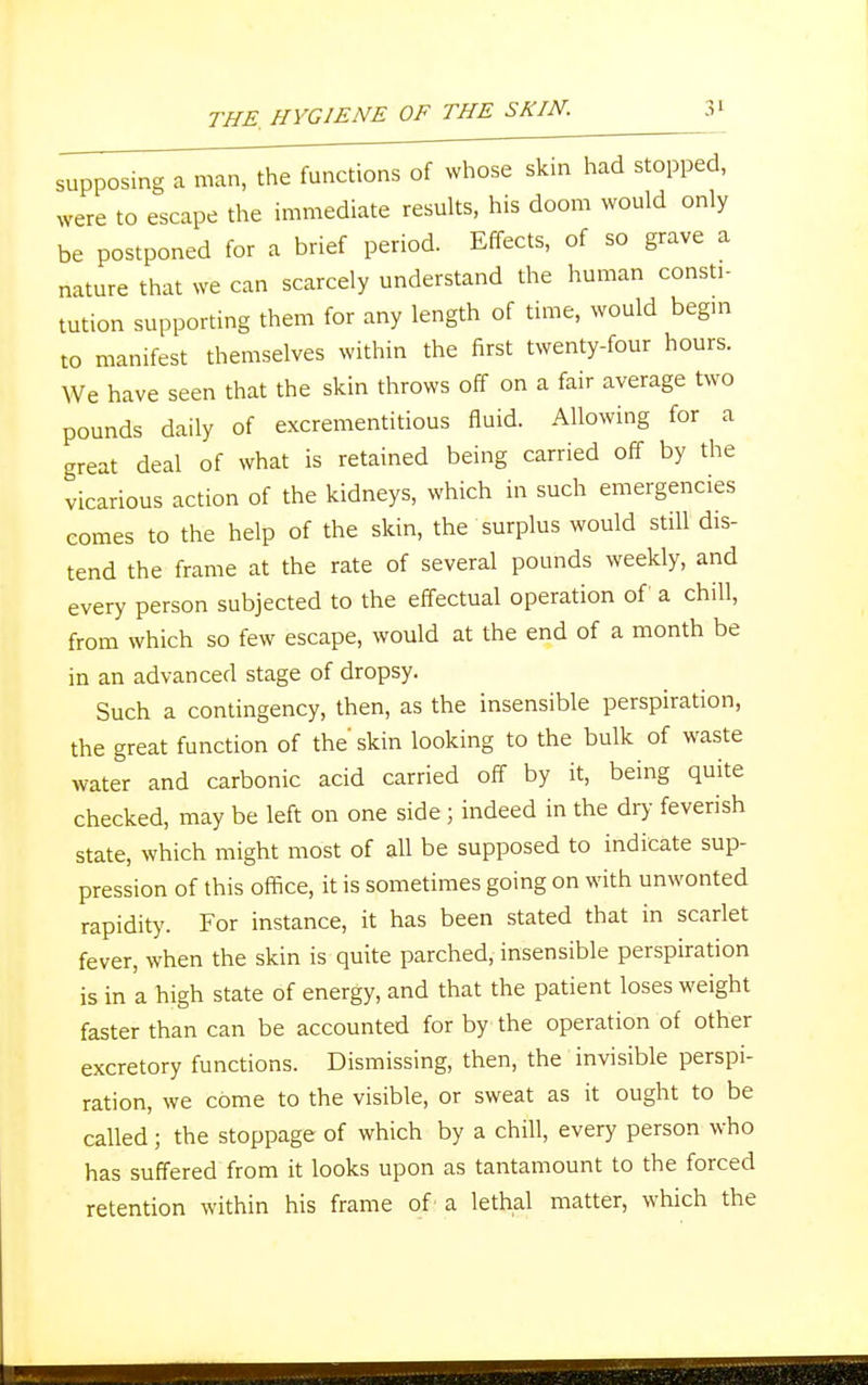 supposmg a man, the functions of whose skin had stopped, were to escape the immediate results, his doom would only be postponed for a brief period. Effects, of so grave a nature that we can scarcely understand the human const,- tution supporting them for any length of time, would begin to manifest themselves within the first twenty-four hours. We have seen that the skin throws off on a fair average two pounds daily of excrementitious fluid. Allowing for a great deal of what is retained being carried off by the vicarious action of the kidneys, which in such emergencies comes to the help of the skin, the surplus would still dis- tend the frame at the rate of several pounds weekly, and every person subjected to the effectual operation of a chill, from which so few escape, would at the end of a month be in an advanced stage of dropsy. Such a contingency, then, as the insensible perspiration, the great function of the' skin looking to the bulk of waste water and carbonic acid carried off by it, being quite checked, may be left on one side ; indeed in the dry feverish state, which might most of all be supposed to indicate sup- pression of this office, it is sometimes going on with unwonted rapidity. For instance, it has been stated that in scarlet fever, when the skin is quite parched, insensible perspiration is in a high state of energy, and that the patient loses weight faster than can be accounted for by the operation of other excretory functions. Dismissing, then, the invisible perspi- ration, we come to the visible, or sweat as it ought to be called ; the stoppage of which by a chill, every person who has suffered from it looks upon as tantamount to the forced retention within his frame of a lethal matter, which the