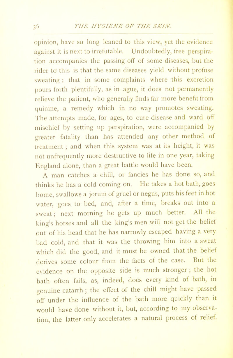 opinion, have so long leaned to this view, yet the evident e against it is next to irrefutable. Undoubtedly, free perspira- tion accompanies the passing off of some diseases, but the rider to this is that the same diseases yield without profuse sweating ; that in some complaints where this excretion pours forth plentifully, as in ague, it does not permanently relieve the patient, who generally finds far more benefit from quinine, a remedy which in no way promotes sweating. The attempts made, for ages, to cure disease and ward off mischief by setting up perspiration, were accompanied by greater fatality than has attended any other method of treatment ; and when this system was at its height, it was not unfrequently more destructive to life in one year, taking England alone, than a great battle would have been. A man catches a chill, or fancies he has done so, and thinks he has a cold coming on. He takes a hot bath, goes home, swallows a jorum of gruel or negus, puts his feet in hot water, goes to bed, and, after a time, breaks out into a sweat; next morning he gets up much better. All the king's horses and all the king's men will not get the belief out of his head that he has narrowly escaped having a very- bad cold, and that it was the throwing him into a sweat which did the good, and it must be owned that the belief derives some colour from the facts of the case. But the evidence on the opposite side is much stronger ; the hot bath often fails, as, indeed, does every kind of bath, in genuine catarrh ; the effect of the chill might have passed off under the influence of the bath more quickly than it would have done without it, but, according to my observa- tion, the latter only accelerates a natural process of relief.