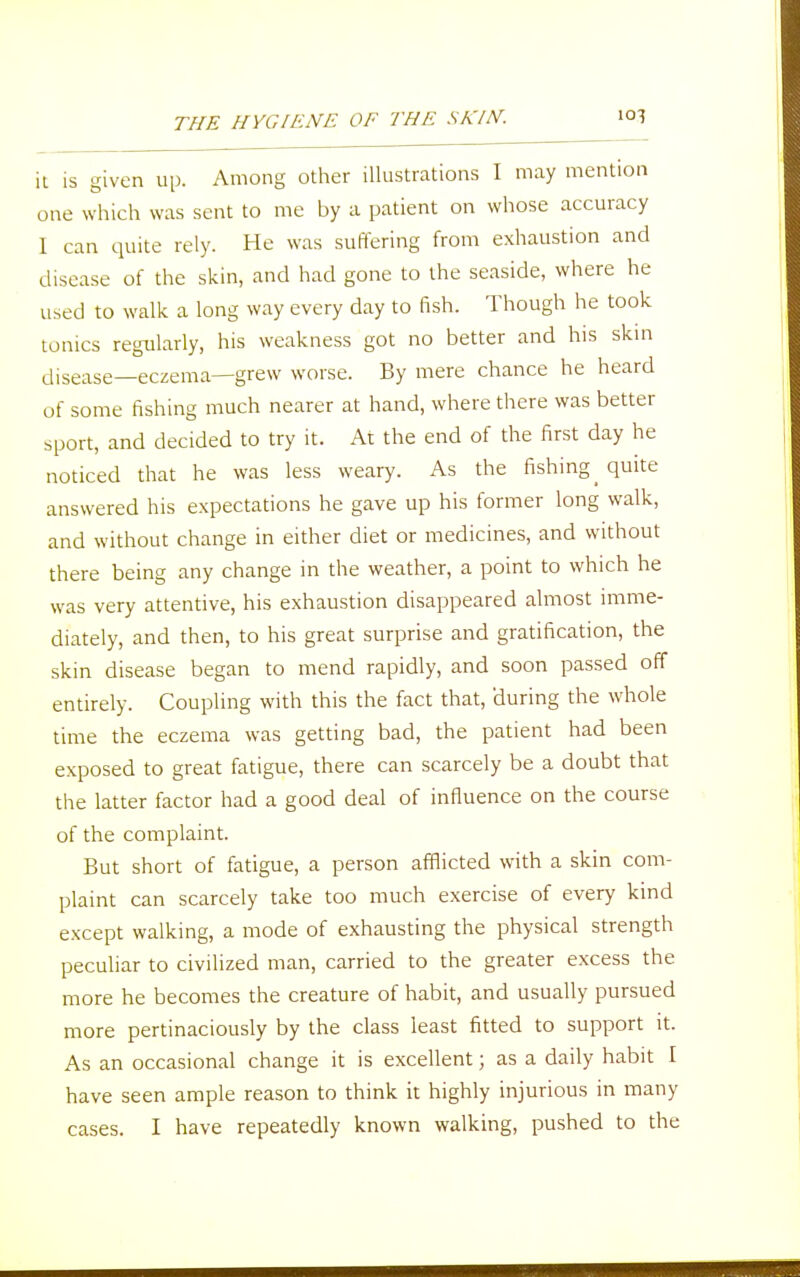 it is given up. Among other illustrations I may mention one which was sent to me by a patient on whose accuracy 1 can quite rely. He was suffering from exhaustion and disease of the skin, and had gone to the seaside, where he used to walk a long way every day to fish. Though he took tonics regularly, his weakness got no better and his skin disease—eczema—grew worse. By mere chance he heard of some fishing much nearer at hand, where there was better sport, and decided to try it. At the end of the first day he noticed that he was less weary. As the fishing _ quite answered his expectations he gave up his former long walk, and without change in either diet or medicines, and without there being any change in the weather, a point to which he was very attentive, his exhaustion disappeared almost imme- diately, and then, to his great surprise and gratification, the skin disease began to mend rapidly, and soon passed off entirely. Coupling with this the fact that, during the whole time the eczema was getting bad, the patient had been exposed to great fatigue, there can scarcely be a doubt that the latter factor had a good deal of influence on the course of the complaint. But short of fatigue, a person afflicted with a skin com- plaint can scarcely take too much exercise of every kind except walking, a mode of exhausting the physical strength peculiar to civilized man, carried to the greater excess the more he becomes the creature of habit, and usually pursued more pertinaciously by the class least fitted to support it. As an occasional change it is excellent; as a daily habit I have seen ample reason to think it highly injurious in many cases. I have repeatedly known walking, pushed to the