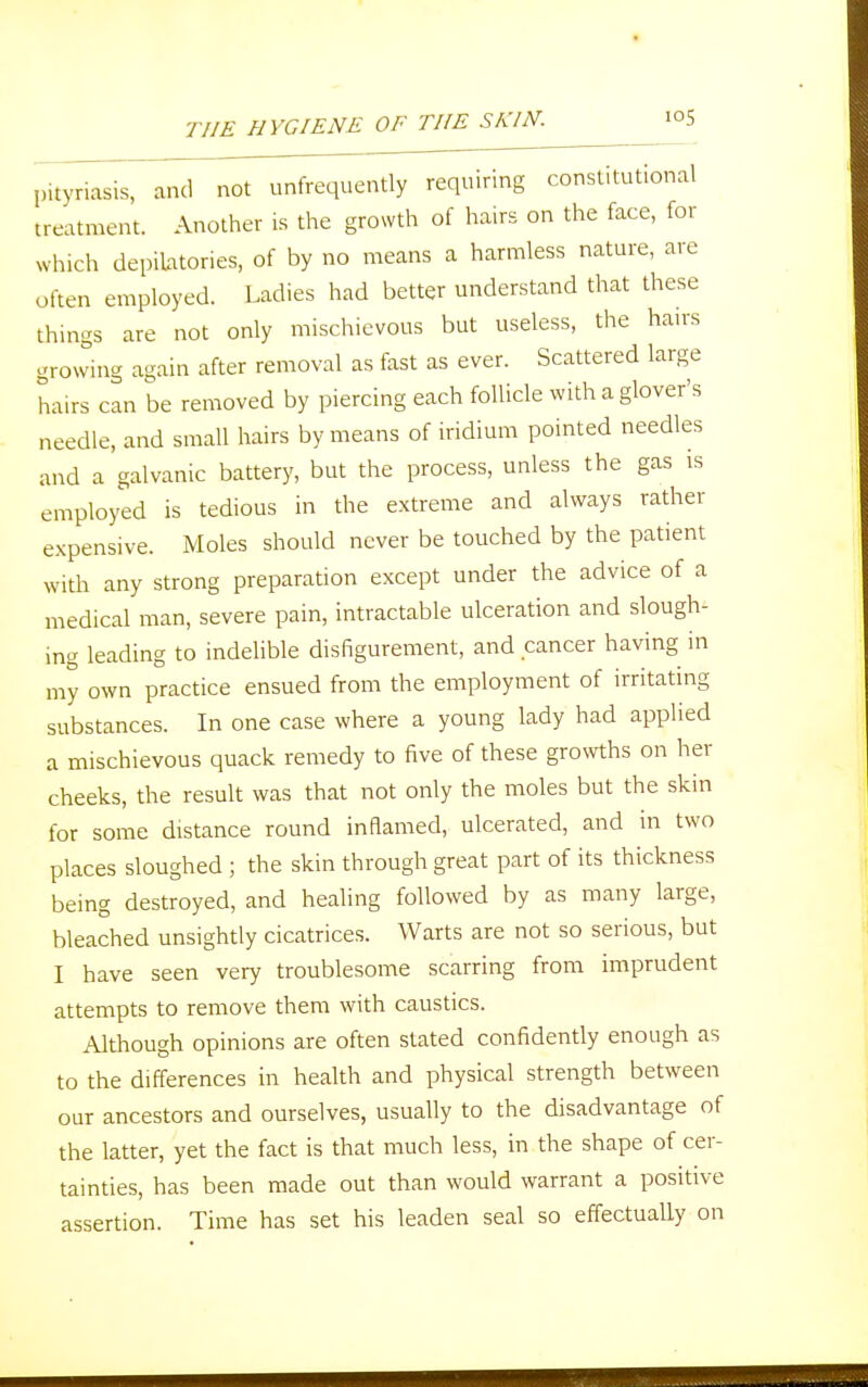 pityriasis, and not unfrequently requiring constitutional treatment. Another is the growth of hairs on the face, for which depilatories, of by no means a harmless nature, are often employed. Ladies had better understand that these things are not only mischievous but useless, the hairs growing again after removal as fast as ever. Scattered large hairs can be removed by piercing each follicle with a glover's needle, and small hairs by means of iridium pointed needles and a galvanic battery, but the process, unless the gas is employed is tedious in the extreme and always rather expensive. Moles should never be touched by the patient with any strong preparation except under the advice of a medical man, severe pain, intractable ulceration and slough- ing leading to indelible disfigurement, and cancer having in my own practice ensued from the employment of irritating substances. In one case where a young lady had applied a mischievous quack remedy to five of these growths on her cheeks, the result was that not only the moles but the skin for some distance round inflamed, ulcerated, and in two places sloughed ; the skin through great part of its thickness being destroyed, and healing followed by as many large, bleached unsightly cicatrices. Warts are not so serious, but I have seen very troublesome scarring from imprudent attempts to remove them with caustics. Although opinions are often stated confidently enough as to the differences in health and physical strength between our ancestors and ourselves, usually to the disadvantage of the latter, yet the fact is that much less, in the shape of cer- tainties, has been made out than would warrant a positive assertion. Time has set his leaden seal so effectually on