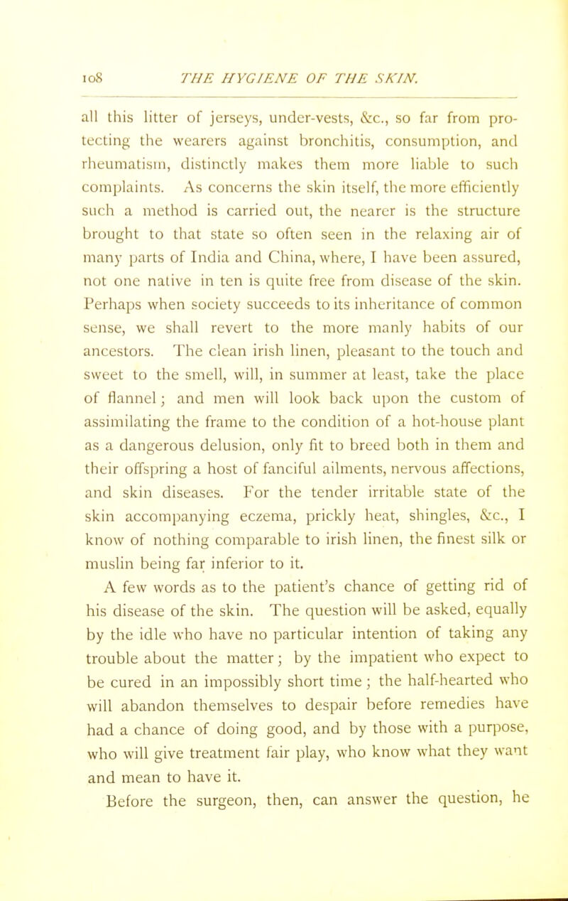 all this litter of jerseys, under-vests, &c, so far from pro- tecting the wearers against bronchitis, consumption, and rheumatism, distinctly makes them more liable to such complaints. As concerns the skin itself, the more efficiently such a method is carried out, the nearer is the structure brought to that state so often seen in the relaxing air of many parts of India and China, where, I have been assured, not one native in ten is quite free from disease of the skin. Perhaps when society succeeds to its inheritance of common sense, we shall revert to the more manly habits of our ancestors. The clean irish linen, pleasant to the touch and sweet to the smell, will, in summer at least, take the place of flannel; and men will look back upon the custom of assimilating the frame to the condition of a hot-house plant as a dangerous delusion, only fit to breed both in them and their offspring a host of fanciful ailments, nervous affections, and skin diseases. For the tender irritable state of the skin accompanying eczema, prickly heat, shingles, &c, I know of nothing comparable to irish linen, the finest silk or muslin being far inferior to it. A few words as to the patient's chance of getting rid of his disease of the skin. The question will be asked, equally by the idle who have no particular intention of taking any trouble about the matter; by the impatient who expect to be cured in an impossibly short time ; the half-hearted who will abandon themselves to despair before remedies have had a chance of doing good, and by those with a purpose, who will give treatment fair play, who know what they want and mean to have it. Before the surgeon, then, can answer the question, he