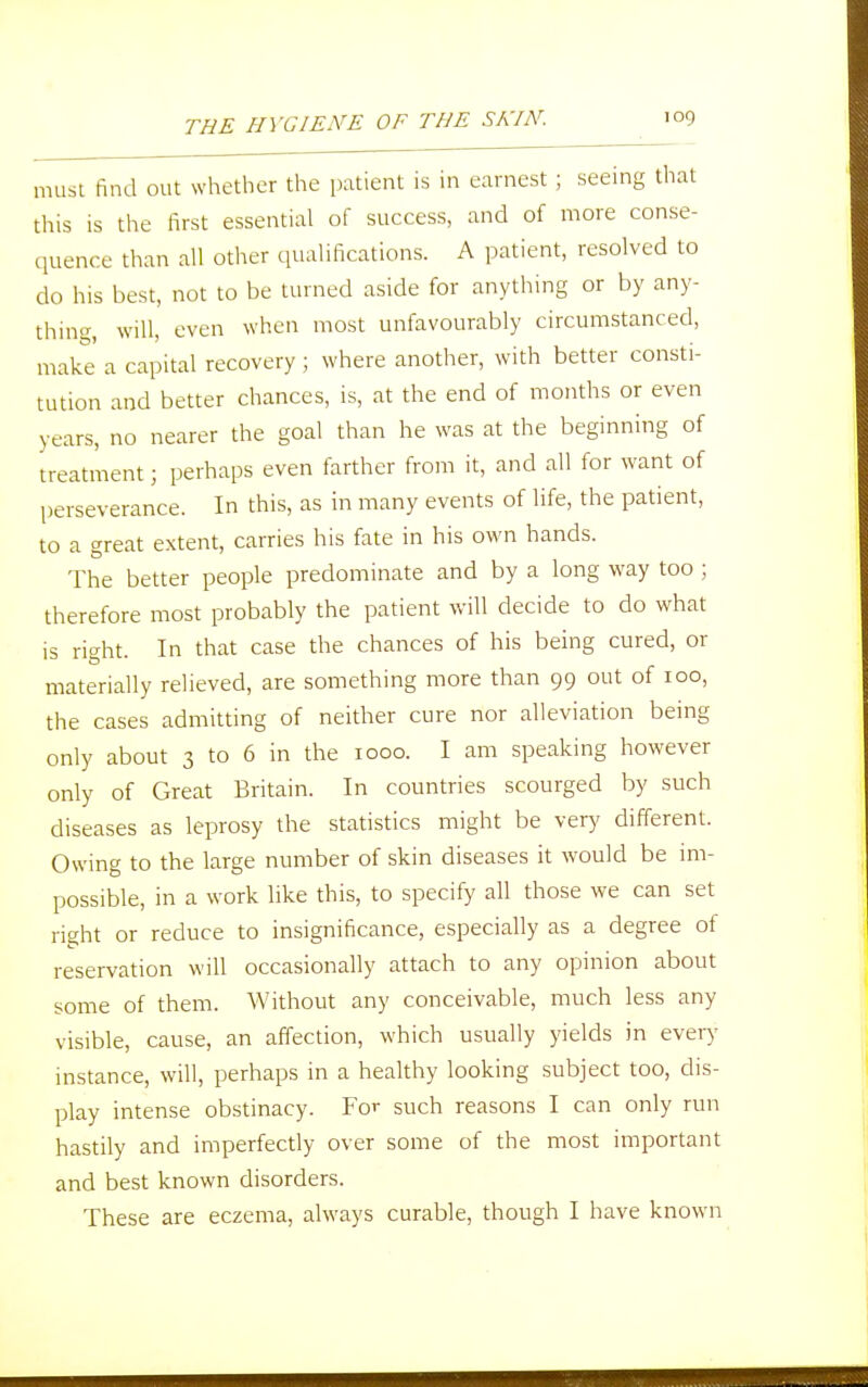 must find out whether the patient is in earnest ; seeing that this is the first essential of success, and of more conse- quence than all other qualifications. A patient, resolved to do his best, not to be turned aside for anything or by any- thing, will, even when most unfavourably circumstanced, make a capital recovery ; where another, with better consti- tution and better chances, is, at the end of months or even years, no nearer the goal than he was at the beginning of treatment; perhaps even farther from it, and all for want of perseverance. In this, as in many events of life, the patient, to a great extent, carries his fate in his own hands. The better people predominate and by a long way too ; therefore most probably the patient will decide to do what is right. In that case the chances of his being cured, or materially relieved, are something more than 99 out of 100, the cases admitting of neither cure nor alleviation being only about 3 to 6 in the 1000. I am speaking however only of Great Britain. In countries scourged by such diseases as leprosy the statistics might be very different. Owing to the large number of skin diseases it would be im- possible, in a work like this, to specify all those we can set right or reduce to insignificance, especially as a degree of reservation will occasionally attach to any opinion about some of them. Without any conceivable, much less any visible, cause, an affection, which usually yields in every instance, will, perhaps in a healthy looking subject too, dis- play intense obstinacy. For such reasons I can only run hastily and imperfectly over some of the most important and best known disorders. These are eczema, always curable, though I have known