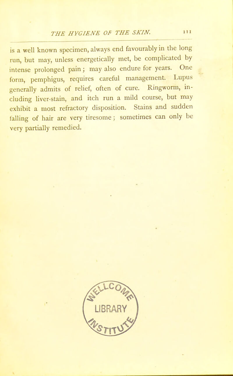 is a well known specimen, always end favourably in the long run, but may, unless energetically met, be complicated by intense prolonged pain; may also endure for years. One form, pemphigus, requires careful management. Lupus generally admits of relief, often of cure. Ringworm, in- cluding liver-stain, and itch run a mild course, but may exhibit a most refractory disposition. Stains and sudden falling of hair are very tiresome ; sometimes can only be very partially remedied.