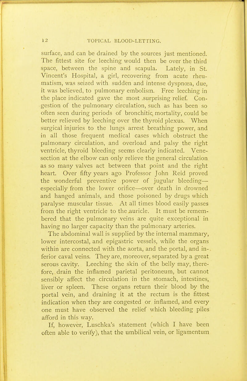 surface, and can be drained by the sources just mentioned. The fittest site for leeching would then be over the third space, between the spine and scapula. Lately, in St. Vincent's Hospital, a girl, recovering from acute rheu- matism, was seized with sudden and intense dyspnoea, due, it was believed, to pulmonary embolism. Free leeching in the place indicated gave the most .surprising relief. Con- gestion of the pulmonary circulation, such as has been so often seen during periods of bronchitic mortality, could be better relieved by leeching over the thyroid plexus. When surgical injuries to the lungs arrest breathing power, and in all those frequent medical cases which obstruct the pulmonary circulation, and overload and palsy the right ventricle, thyroid bleeding seems clearly indicated. Vene- section at the elbow can only relieve the general circulation as so many valves act between that point and the right heart. Over fifty years ago Professor John Reid proved the wonderful preventive power of jugular bleeding— especially from the lower orifice—over death in drowned and hanged animals, and those poisoned by drugs which paralyse muscular tissue. At all times blood easily passes from the right ventricle to the .auricle. It must be remem- bered that the pulmonary veins are quite exceptional in having no larger capacity than the pulmonary arteries. The abdominal wall is supplied by the internal mammary, lower intercostal, and epigastric vessels, while the organs within are connected with the aorta, and the portal, and in- ferior caval veins. They are, moreover, separated by a great serous cavity. Leeching the skin of the belly may, there- fore, drain the inflamed parietal peritoneum, but cannot sensibly affect the circulation in the stomach, intestines, liver or spleen. These organs return their blood by the portal vein, and draining it at the rectum is the fittest indication when they are congested or inflamed, and every one must have observed the relief which bleeding piles afford in this way. If, however, Luschka's statement (which I have been often able to verify), that the umbilical vein, or ligamentum