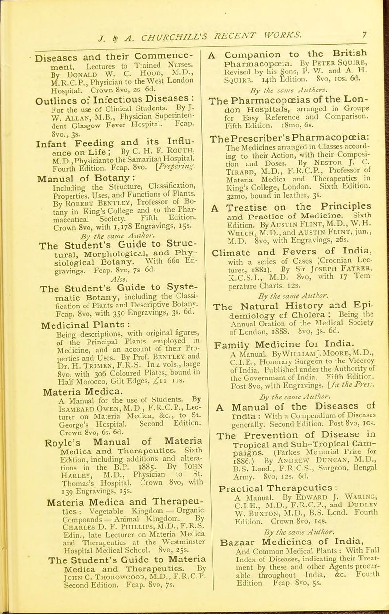 Diseases and their Commence- ment. Lectures to Trained Nurses. By Donald W. C. Hood, M.D., M.R.C.P., Physician to the West London Hospital. Crown 8vo, 2s. 6d. Outlines of Infectious Diseases : For the use of Clinical Students. By J. W. Allan, M.B., Physician Superinten- dent Glasgow Fever Hospital. Fcap. 8vo., 3s. Infant Feeding and its Influ- ence on Life ; By C. H. F. Routh, M D , Physician to the Samaritan Hospital. Fourth Edition. Fcap. 8vo. [Preparing. Manual of Botany: Including the Structure, Classification, Properties, Uses, and Functions of Plants. By Robert Bentley, Professor of Bo- tany in King's College and to the Phar- maceutical Society. Fifth Edition. Crown 8vo, with 1,178 Engravings, 15s. By the same Author. The Student's Guide to Struc- tural, Morphological, and Phy- siological Botany. With 660 En- gravings. Fcap. 8vo, 7s. 6d. Also. The Student's Guide to Syste- matic Botany, including the Classi- fication of Plants and Descriptive Botany. Fcap. 8vo, with 350 Engravings, 3s. 6d. Medicinal Plants : Being descriptions, with original figures, of the Principal Plants employed in Medicine, and an account of their Pro- perties and Uses. By Prof. Bentley and Dr. H. Trimen, F.R.S. In 4 vols., large 8vo, with 306 Coloured Plates, bound in Half Morocco, Gilt Edges, ^11 us. Materia Medica. A Manual for the use of Students. By Isambard Owen, M.D., F.R.C.P., Lec- turer on Materia Medica, &c., to St. George's Hospital. Second Edition. Crown 8vo, 6s. 6d. Royle's Manual of Materia Medica and Therapeutics. Sixth Edition, including additions and altera- tions in the B.P. 1885. By John Harley, M.D., Physician to St. Thomas's Hospital. Crown 8vo, with 139 Engravings, 15s. Materia Medica and Therapeu- tics : Vegetable Kingdom — Organic Compounds — Animal Kingdom. By Charles D. F. Phillips, M.D., F.R.S. Edin., late Lecturer on Materia Medica and Therapeutics at the Westminster Hospital Medical School. 8vo, 25s. The Student's Guide to Materia Medica and Therapeutics. By John C. Thorowgood, M.D., F.R.C.P. Second Edition. Fcap. 8vo, 7s. A Companion to the British Pharmacopoeia. By Peter Squire, Revised by his Sons, P. W. and A. H. Squire. 14th Edition. 8vo, 10s. 6d.. By the same Authors. The Pharmacopoeias of the Lon- don Hospitals, arranged in Groups for Easy Reference and Comparison. Fifth Edition. i8mo, 6s. ThePrescriber'sPharmacopceia: The Medicines arranged in Classes accord- ing to their Action, with their Composi- tion and Doses. By Nestor J. C. Tirard, M.D., F.R.C.P., Professor of Materia Medica and Therapeutics in King's College, London. Sixth Edition. 32mo, bound in leather, 3s. A Treatise on the Principles and Practice of Medicine. Sixth Edition. By Austin Flint, M.D., W.H. Welch, M.D., and Austin Flint, jun., M.D. 8vo, with Engravings, 26s. Climate and Fevers of India, with a series of Cases (Croonian Lec- tures, 1882). By Sir Joseph Fayrer, K.C.S.I., M.D. 8vo, with 17 Tern perature Charts, 12s. By the same Author. The Natural History and Epi- demiology of Cholera : Being the Annual Oration of the Medical Society of London, 1888. Svo, 3s. 6d. Family Medicine for India. A Manual. By William J.Moore, M.D., CLE., Honorary Surgeon to the Viceroy of India. Published under the Authority of the Government of India. Fifth Edition. Post 8vo, with Engravings. [In the Press. By the same Author. A Manual of the Diseases of India : With a Compendium of Diseases generally. Second Edition. Post 8vo, 10s. The Prevention of Disease in Tropical and Sub-Tropical Cam- paigns. (Parkes Memorial Prize for 1886.) By Andrew Duncan, M.D., B.S. Lond., F.R.C.S., Surgeon, Bengal Army. 8vo, 12s. 6d. Practical Therapeutics : A Manual. By Edward J. Waring, CLE., M.D., F.R.C.P., and Dudley W. Buxton, M.D., B.S. Lond. Fourth Edition. Crown Svo, 14s. By the same Author. Bazaar Medicines of India, And Common Medical Plants : With Full Index of Diseases, indicating their Treat- ment by these and other Agents procur- able throughout India, &c. Fourth