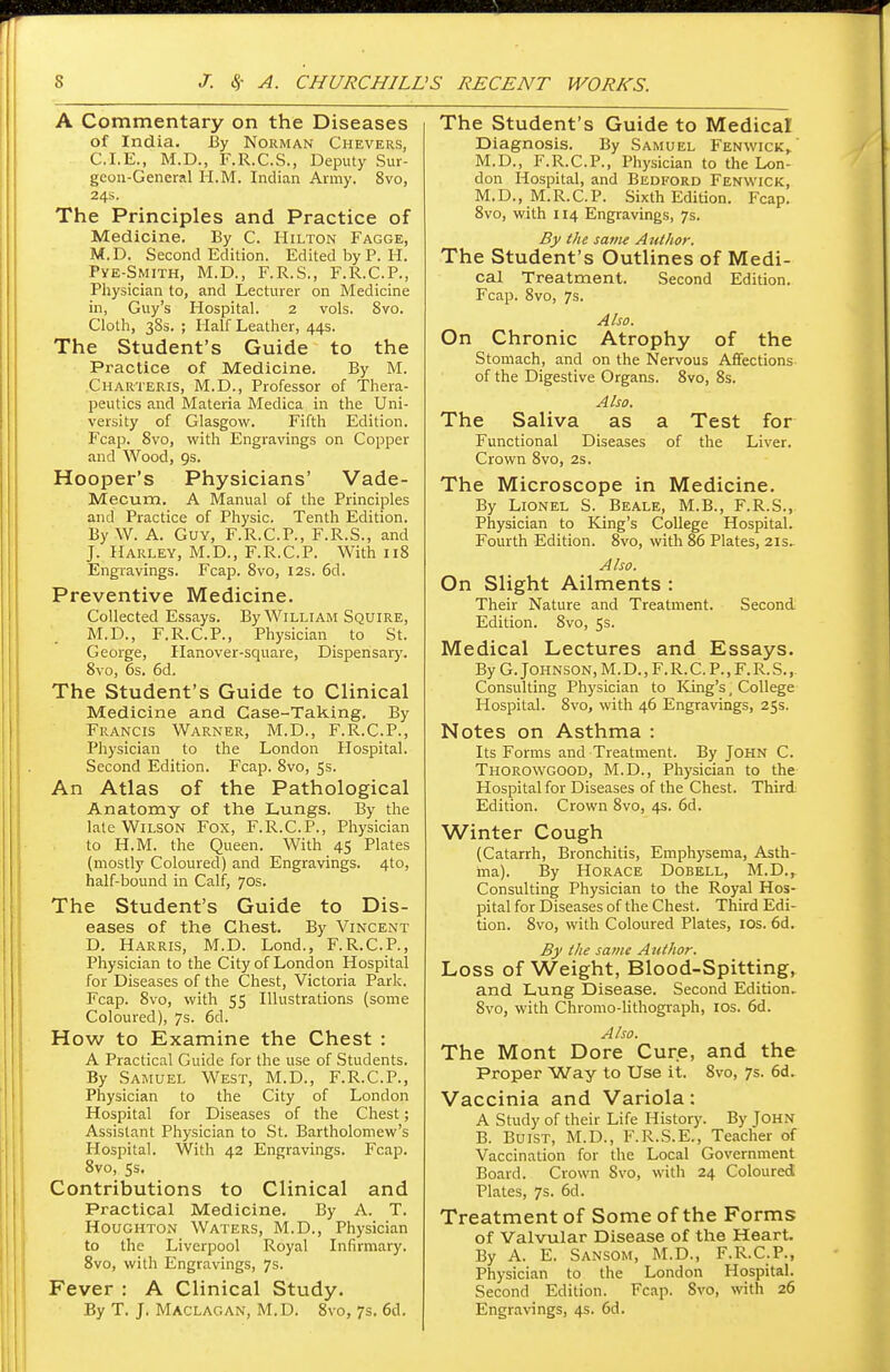 A Commentary on the Diseases of India. By Norman Chevers, CLE., M.D., F.R.C.S., Deputy Sur- geon-General H.M. Indian Army. 8vo, 24s. The Principles and Practice of Medicine. By C. Hilton Fagge, M.D. Second Edition. Edited by P. H. Pye-Smith, M.D., F.R.S., F.R.C.P., Physician to, and Lecturer on Medicine in, Guy's Hospital. 2 vols. Svo. Cloth, 38s. ; Half Leather, 44s. The Student's Guide to the Practice of Medicine. By M. Charteris, M.D., Professor of Thera- peutics and Materia Medica in the Uni- versity of Glasgow. Fifth Edition. Fcap. Svo, with Engravings on Copper and Wood, 9s. Hooper's Physicians' Vade- Mecum, A Manual of the Principles and Practice of Physic. Tenth Edition. By W. A. Guy, F.R.C.P., F.R.S., and J. Harley, M.D., F.R.C.P. With 118 Engravings. Fcap. Svo, 12s. 6d. Preventive Medicine. Collected Essays. By William Squire, M.D., F.R.C.P., Physician to St. George, Hanover-square, Dispensary. 8vo, 6s. 6d. The Student's Guide to Clinical Medicine and Case-Taking. By Francis Warner, M.D., F.R.C.P., Physician to the London Hospital. Second Edition. Fcap. Svo, 5s. An Atlas of the Pathological Anatomy of the Lungs. By the late Wilson Fox, F.R.C.P., Physician to H.M. the Queen. With 45 Plates (mostly Coloured) and Engravings. 4to, half-bound in Calf, 70s. The Student's Guide to Dis- eases of the Chest. By Vincent D. Harris, M.D. Lond., F.R.C.P., Physician to the City of London Hospital for Diseases of the Chest, Victoria Park. Fcap. 8vo, with 55 Illustrations (some Coloured), 7s. 6d. How to Examine the Chest : A Practical Guide for the use of Students. By Samuel West, M.D., F.R.C.P., Physician to the City of London Hospital for Diseases of the Chest; Assistant Physician to St. Bartholomew's Hospital. With 42 Engravings. Fcap. 8vo, ss. Contributions to Clinical and Practical Medicine. By A. T. Houghton Waters, M.D., Physician to the Liverpool Royal Infirmary. 8vo, with Engravings, 7s. Fever : A Clinical Study. By T. J. Maclagan, M.D. 8vo, 7s. 6d. The Student's Guide to Medical Diagnosis. By Samuel Fenwick, M.D., F.R.C.P., Physician to the Lon- don Hospital, and Bedford Fenwick, M.D., M.R.C.P. Sixth Edition. Fcap. 8vo, with 114 Engravings, 7s. By the same Author. The Student's Outlines of Medi- cal Treatment. Second Edition. Fcap. 8vo, 7s. Also. On Chronic Atrophy of the Stomach, and on the Nervous Affections of the Digestive Organs. Svo, 8s. Also. The Saliva as a Test for Functional Diseases of the Liver. Crown 8vo, 2s. The Microscope in Medicine. By Lionel S. Beale, M.B., F.R.S., Physician to King's College Hospital. Fourth Edition. 8vo, with 86 Plates, 21s, Also. On Slight Ailments : Their Nature and Treatment. Second. Edition. 8vo, 5s. Medical Lectures and Essays. By G. Johnson, M. D., F. R. C. P., F. R. S. Consulting Physician to King's, College Hospital. 8vo, with 46 Engravings, 25s. Notes on Asthma : Its Forms and Treatment. By John C. Thorowgood, M.D., Physician to the Hospital for Diseases of the Chest. Third Edition. Crown 8vo, 4s. 6d. Winter Cough (Catarrh, Bronchitis, Emphysema, Asth- ma). By Horace Dobell, M.D., Consulting Physician to the Royal Hos- pital for Diseases of the Chest. Third Edi- tion. 8vo, with Coloured Plates, 10s. 6d. By the same Author. Loss of Weight, Blood-Spitting, and Lung Disease. Second Edition, 8vo, with Chromo-lithograph, 10s. 6d. Also. The Mont Dore Cure, and the Proper Way to Use it. Svo, 7s. 6d. Vaccinia and Variola: A Study of their Life History. By Tohn B. Buist, M.D., F.R.S.E., Teacher of Vaccination for the Local Government Board. Crown Svo, with 24 Coloured Plates, 7s. 6d. Treatment of Some of the Forms of Valvular Disease of the Heart. By A. E. Sansom, M.D., F.R.C.P., Physician to the London Hospital. Second Edition. Fcap. Svo, with 26 Engravings, 4s. 6d.