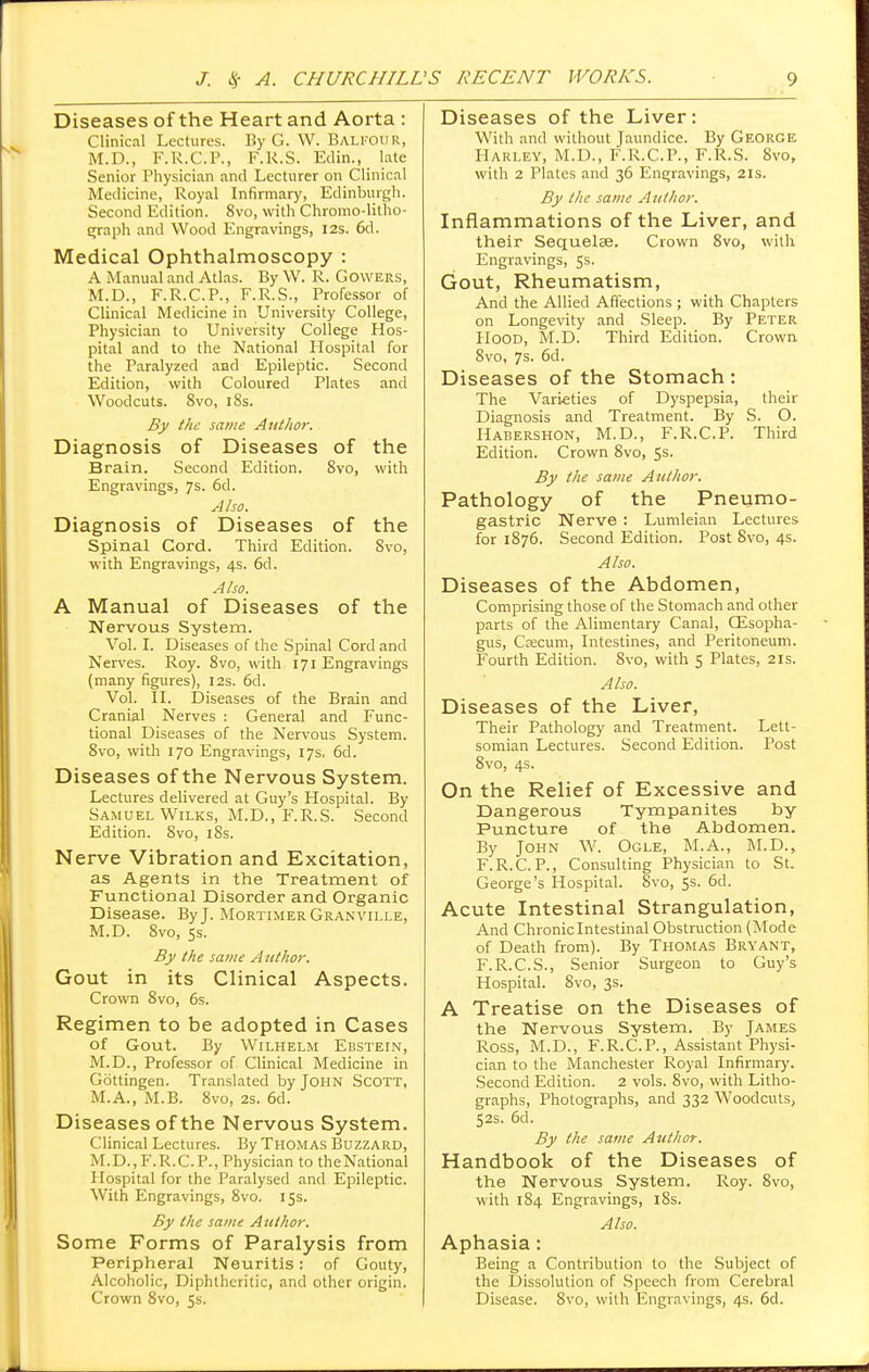 Diseases of the Heart and Aorta : Clinical Lectures. By G. W. Balfour, M.D., F.R.C.P., F.R.S. Edin., late Senior Physician and Lecturer on Clinical Medicine, Royal Infirmary, Edinburgh. Second Edition. 8vo, with Chromo-litho- graph and Wood Engravings, I2s. 6d. Medical Ophthalmoscopy : A Manual and Atlas. By W. R. Gowers, M.D., F.R.C.P., F.R.S., Professor of Clinical Medicine in University College, Physician to University College Hos- pital and to the National Hospital for the Paralyzed and Epileptic. Second Edition, with Coloured Plates and Woodcuts. 8vo, 18s. By the same Author. Diagnosis of Diseases of the Brain. Second Edition. 8vo, with Engravings, 7s. 6d. Also. Diagnosis of Diseases of the Spinal Cord. Third Edition. 8vo, with Engravings, 4s. 6d. Also. A Manual of Diseases of the Nervous System. Vol. I. Diseases of the Spinal Cord and Nerves. Roy. 8vo, with 171 Engravings (many figures), 12s. 6d. Vol. II. Diseases of the Brain and Cranial Nerves : General and Func- tional Diseases of the Nervous System. 8vo, with 170 Engravings, 17s, 6d. Diseases of the Nervous System. Lectures delivered at Guy's Hospital. By Samuel Wilks, M.D., F.R.S. Second Edition. 8vo, 18s. Nerve Vibration and Excitation, as Agents in the Treatment of Functional Disorder and Organic Disease. By J. Mortimer Granville, M.D. 8vo, 5s. By the same Author. Gout in its Clinical Aspects. Crown 8vo, 6s. Regimen to be adopted in Cases of Gout. By Wilhelm Ebstein, M.D., Professor of Clinical Medicine in Gottingen. Translated by John Scott, M.A., M.B. 8vo, 2s. 6d. Diseases of the Nervous System. Clinical Lectures. By Thomas Buzzard, M.D., F.R. CP., Physician to the National Hospital for the Paralysed and Epileptic. With Engravings, 8vo. 15s. By the same Author. Some Forms of Paralysis from Peripheral Neuritis: of Gouty, Alcoholic, Diphtheritic, and other origin. Crown 8vo, 5s. Diseases of the Liver: With and without Jaundice. By George Harley, M.D., F.R.C.P., F.R.S. 8vo, with 2 Plates and 36 Engravings, 21s. By the same Author. Inflammations of the Liver, and their Sequelae. Crown 8vo, with Engravings, 5s. Gout, Rheumatism, And the Allied Affections ; with Chapters on Longevity and Sleep. By Peter Hood, M.D. Third Edition. Crown 8vo, 7s. 6d. Diseases of the Stomach : The Varieties of Dyspepsia, their Diagnosis and Treatment. By S. O. Habershon, M.D., F.R.C.P. Third Edition. Crown 8vo, 5s. By the same Author. Pathology of the Pneumo- gastric Nerve : Lumleian Lectures for 1876. Second Edition. Post 8vo, 4s. Also. Diseases of the Abdomen, Comprising those of the Stomach and other parts of the Alimentary Canal, CEsopha- gus, Ccecum, Intestines, and Peritoneum. Fourth Edition. 8vo, with 5 Plates, 21s. Also. Diseases of the Liver, Their Pathology and Treatment. Lett- somian Lectures. Second Edition. Post 8vo, 4s. On the Relief of Excessive and Dangerous Tympanites by Puncture of the Abdomen. By John W. Ogle, M.A., M.D., F.R.C.P., Consulting Physician to St. George's Hospital. 8vo, 5s. 6d. Acute Intestinal Strangulation, And Chronic Intestinal Obstruction (Mode of Death from). By Thomas Bryant, F.R.C.S., Senior Surgeon to Guy's Hospital. 8vo, 3s. A Treatise on the Diseases of the Nervous System. By James Ross, M.D., F.R.C.P., Assistant Physi- cian to the Manchester Royal Infirmary. Second Edition. 2 vols. 8vo, with Litho- graphs, Photographs, and 332 Woodcuts, 52s. 6d. By the same Author. Handbook of the Diseases of the Nervous System. Roy. 8vo, with 184 Engravings, 18s. Also. Aphasia: Being a Contribution to the Subject of the Dissolution of Speech from Cerebral Disease. 8vo, with Engravings, 4s. 6d.