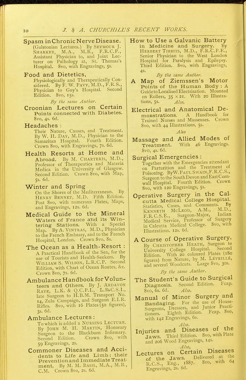 Spasm inChronicNerveDisease. | (Gulstonian Lectures.) By Seymour J. Sharkey, M.A., M.B., F.R.C.P., Assistant Physician to, and Joint Lec- turer on Pathology at, St. Thomas's Hospital. 8vo, with Engravings, 5s. Food and Dietetics, Physiologically and Therapeutically Con- sidered. By F. W. Pavy, M.D., F.R.S., Physician to Guy's Hospital. Second Edition. 8vo, 15s. By the same Author. Croonian Lectures on Certain Points connected with Diabetes. 8vo, 4s. 6d. Headaches : Their Nature, Causes, and Treatment. ByW. H. Day, M.D., Physician to the Samaritan Hospital. Fourth Edition. Crown 8vo, with Engravings, 7s. 6d. Health Resorts at Home and Abroad, By M. Charteris, M.D., Professor of Therapeutics and Materia Medica in the University of Glasgow. Second Edition. Crown 8vo, with Map, 5s. 6d. Winter and Spring On the Shores of the Mediterranean. By Henry Bennet, M.D. Fifth Edition. Post 8vo, with numerous Plates, Maps, and Engravings, 12s. 6d. Medical Guide to the Mineral Waters of France and its Win- tering Stations. With a Special Map. By A. Vintras, M.D., Physician to the French Embassy, and to the French Hospital, London. Crown 8vo, 8s. The Ocean as a Health-Resort : A Practical Handbook of the Sea, for the use of Tourists and Health-Seekers. By William S. Wilson, L.R.C.P. Second Edition, with Chart of Ocean Routes, &c Crown 8vo, 7s- 6d. Ambulance Handbook for Volun- teers and Others. By J. Ardavon Raye, L.K. & Q.C.P.I., L.RiC.S.I . late Surgeon to H.B.M. Transport No. 14, Zulu Campaign, and Surgeon E.I.R. Rifles. 8vo, with 16 Plates (50 figures), 3s. 6d. Ambulance Lectures: To which is added a Nursing Lecture. By John M. H. Martin, Honorary Surgeon to the Blackburn Infirmary. Second Edition. Crown 8vo, with 59 Engravings, 2s. Commoner Diseases and Acci- dents to Life and Limb: their Prevention and Immediate Treat- ment. By M. M. Basil, M.A., M.B., CM. Crown 8vo, 2s. 6d. How to Use a Galvanic Battery in Medicine and Surgery. By Herbert Tibbits, M.D., F.R.C.P.E., Senior Physician to the West London Hospital for Paralysis and Epilepsy. Third Edition. 8vo, with Engravings, 4s. By the same Author. A Map of Ziemssen's Motor Points of the Human Body : A Guideto Localised Electrisation. Mounted on Rollers, 35 x 21. With 20 Illustra- tions, 5s. Also. Electrical and Anatomical De- monstrations. A Handbook for Trained Nurses and Masseuses. Crown 8vo, with 44 Illustrations, 5s. Also Massage and Allied Modes of Treatment. With 46 Engravings. 8vo, 4s. 6d. Surgical Emergencies : Together with the Emergencies attendant on Parturition and the Treatment of Poisoning. ByW.PAULSwain,F.R.C.S., Surgeon to the South Devon and East Corn- wall Hospital. Fourth Edition. Crown 8vo, with 120 Engravings, 5s. Operative Surgery in the Cal- cutta Medical College Hospital. Statistics, Cases, and Comments. By Kenneth McLeod, A.M., M.D., F R C.S.E., Surgeon-Major, Indian Medical Service, Professor of Surgery in Calcutta Medical College. 8vo, with Illustrations, 12s. 6d. A Course of Operative Surgery. By Christopher Heath, Surgeon to University College Hospital. Second Edition. With 20 coloured Plates (Ibo figures) from Nature, by M. Leyeille, and several Woodcuts. Large 8vo, 30s. By the same Author. The Student's Guide to Surgical Diagnosis. Second Edition. Fcap. 8vo, 6s. 6d. Also. Manual of Minor Surgery and Bandaging. For the use of House- Surgeons, Dressers, and Junior Practi- tioners. Eighth Edition. Fcap. Svo, with 142 Engravings, 6s. A /so. Injuries and Diseases of the Jaws. Third Edition. Svo, with Plate and 206 Wood Engravings, 14s. Also, Lectures on Certain Diseases of the Jaws. Delivered at the R.C.S., Eng., 1S87. Svo, with 64 Engravings, 2S. 6d.