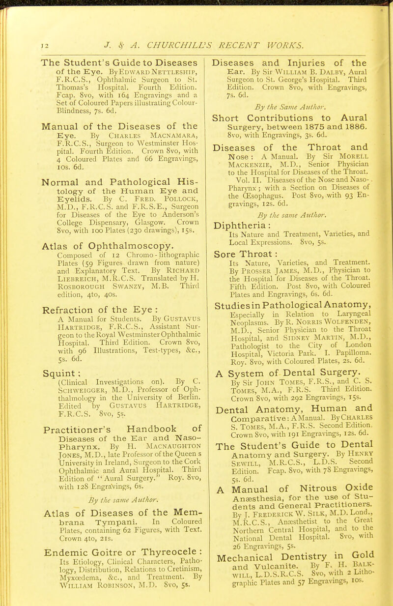 The Student's Guide to Diseases of the Eye. ByEuwAunNettlesiiii, F.R.C.S., Ophthalmic Surgeon to St. Thomas's Hospital. Fourth Edition. Fcap. 8vo, with 164 Engravings and a Set of Coloured Papers illustrating Colour- Blindness, 7s. 6d. Manual of the Diseases of the Eye. By Charles Macnamara, F.R.C.S., Surgeon to Westminster Hos- pital. Fourth Edition. Crown 8vo, with 4 Coloured Plates and 66 Engravings, 10s. 6d. Normal and Pathological His- tology of the Human Eye and Eyelids. By C. Fred. Pollock, M.D., F.R.C.S. and F.R.S.E., Surgeon for Diseases of the Eye to Anderson's College Dispensary, Glasgow. Crown 8vo, with 100 Plates (230 drawings), 15s. Atlas of Ophthalmoscopy. Composed of 12 Chromo - lithographic Plates (59 Figures drawn from nature) and Explanatory Text. By Richard Liebreich, M.R.C.S. Translated by H. Rosborough Swanzy, M.B. Third edition, 4to, 40s. Refraction of the Eye : A Manual for Students. By Gustavus Hartridge, F.R.C.S., Assistant Sur- geon to the Royal Westminster Ophthalmic Hospital. Third Edition. Crown 8vo, with 96 Illustrations, Test-types, &c, 5s. 6d. Squint; (Clinical Investigations on). By C. Schweigger, M.D., Professor of Oph- thalmology in the University of Berlin. Edited by Gustavus Hartridge, F.R.C.S. 8vo, 5s. Practitioner's Handbook of Diseases of the Ear and Naso- pharynx. By H. Macnaughton Jones, M.D., late Professor of the Queen s University in Ireland, Surgeon to the Cork Ophthalmic and Aural Hospital. Third Edition of Aural Surgery. Roy. 8vo, with 128 Engravings, 6s. By the same Author. Atlas of Diseases of the Mera- brana Tympani. In Coloured Plates, containing 62 Figures, with Text. Crown 4to, 21s. Endemic Goitre or Thyreocele : Its Etiology, Clinical Characters, Patho- logy, Distribution, Relations to Cretinism, Myxcedema, &c, and Treatment. By William Robinson, M.D. 8vo, 5s. Diseases and Injuries of the Ear. By Sir William B. Dalby, Aural Surgeon to St. George's Hospital. Third Edition. Crown 8vo, with Engravings, 7s. 6d. By the Same Author. Short Contributions to Aural Surgery, between 1875 and 1886. 8vo, with Engravings, 3s. 6d. Diseases of the Throat and Nose : A Manual. By Sir Morell Mackenzie, M.D., Senior Physician to the Hospital for Diseases of the Throat. Vol. II. Diseases of the Nose and Naso- pharynx ; with a Section on Diseases of the Oesophagus. Post 8vo, with 93 En- gravings, 12s. 6d. By the same Author. Diphtheria: Its Nature and Treatment, Varieties, and Local Expressions. 8vo, 5s. Sore Throat: Its Nature, Varieties, and Treatment. By Prosser James, M.D., Physician to the Hospital for Diseases of the Throat. Fifth Edition. Post 8vo, with Coloured Plates and Engravings, 6s. 6d. Studies in Pathological Anatomy, Especially in Relation to Laryngeal Neoplasms. By R. Norris Wolfendex, M.D., Senior Physician to the Throat Hospital, and Sidney Martin, M.D., Pathologist to the City of London Hospital, Victoria Park. I. Papilloma. Roy. 8vo, with Coloured Plates, 2s. 6d. A System of Dental Surgery. By Sir John Tomes, F.R.S., and C. S. Tomes, M.A., F.R.S. Third Edition. Crown 8vo, with 292 Engravings, 15s. Dental Anatomy, Human and Comparative: AManual. By Charles S. Tomes, M.A., F.R.S. Second Edition. Crown 8vo, with 191 Engravings, 12s. 6d. The Student's Guide to Dental Anatomy and Surgery. By Henry Sewill, M.R.C.S., L.D.S. Second Edition. Fcap. 8vo, with 7S Engravings, 5s. 6d. A Manual of Nitrous Oxide Anaesthesia, for the use of Stu- dents and General Practitioners. By T. Frederick W. Silk, M.D. Lond., M.R.C.S., Ancesthetist to the Great Northern Central Hospital, and to the National Dental Hospital. Svo, with 26 Engravings, 5s. Mechanical Dentistry in Gold and Vulcanite. By F. H. Balk- will, L.D.S.R.C.S. 8vo, with 2 Litho- graphic Plates and 57 Engravings, ios.