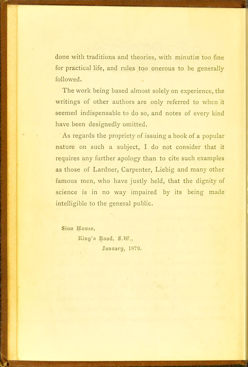 done with traditions and theories, with minutiae too fine for practical life, and rules too onerous to be generally followed. The work being based almost solely on experience, the writings of other authors are only referred to when it seemed indispensable to do so, and notes of every kind have been designedly omitted. As regards the propriety of issuing a book of a popular nature on such a subject, I do not consider that it requires any further apology than to cite such examples as those of Lardner, Carpenter, Liebig and many other famous men, who have justly held, that the dignity of science is in no way impaired by its being made intelligible to the general public. Sinn $'ouse, King's Jfioad, I.W., January, 1879.