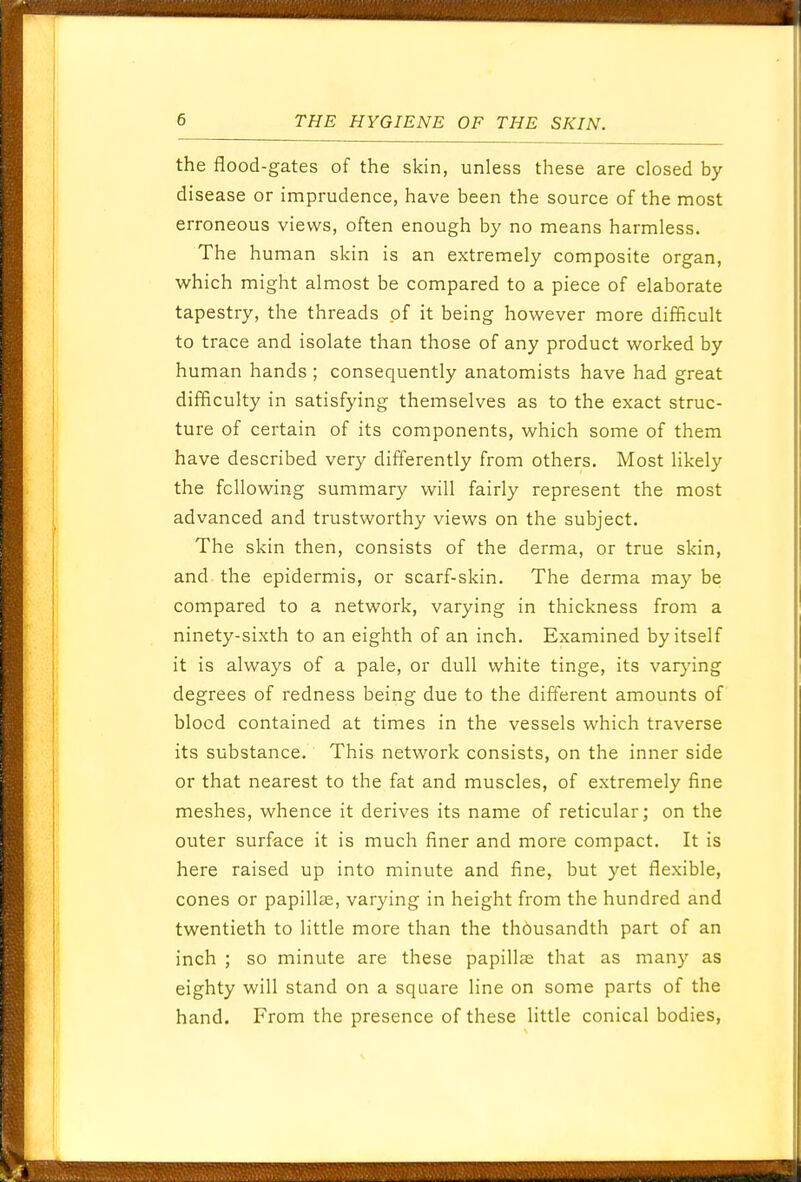 the flood-gates of the skin, unless these are closed by- disease or imprudence, have been the source of the most erroneous views, often enough by no means harmless. The human skin is an extremely composite organ, which might almost be compared to a piece of elaborate tapestry, the threads of it being however more difficult to trace and isolate than those of any product worked by human hands ; consequently anatomists have had great difficulty in satisfying themselves as to the exact struc- ture of certain of its components, which some of them have described very differently from others. Most likely the following summary will fairly represent the most advanced and trustworthy views on the subject. The skin then, consists of the derma, or true skin, and the epidermis, or scarf-skin. The derma may be compared to a network, varying in thickness from a ninety-sixth to an eighth of an inch. Examined by itself it is always of a pale, or dull white tinge, its varying degrees of redness being due to the different amounts of blood contained at times in the vessels which traverse its substance. This network consists, on the inner side or that nearest to the fat and muscles, of extremely fine meshes, whence it derives its name of reticular; on the outer surface it is much finer and more compact. It is here raised up into minute and fine, but yet flexible, cones or papillae, varying in height from the hundred and twentieth to little more than the th6usandth part of an inch ; so minute are these papillae that as many as eighty will stand on a square line on some parts of the hand. From the presence of these little conical bodies,