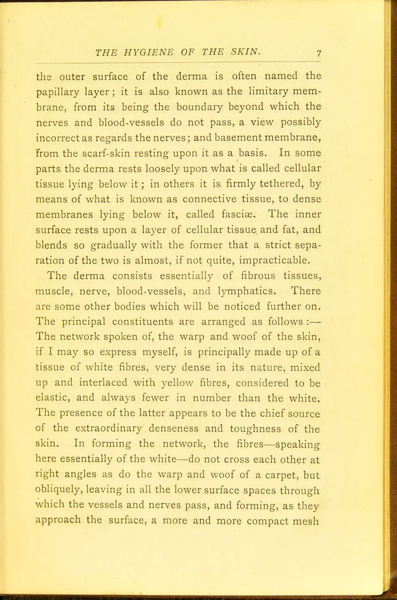 the outer surface of the derma is often named the papillary layer ; it is also known as the limitary mem- brane, from its being the boundary beyond which the nerves and blood-vessels do not pass, a view possibly incorrect as regards the nerves; and basement membrane, from the scarf-skin resting upon it as a basis. In some parts the derma rests loosely upon what is called cellular tissue lying below it; in others it is firmly tethered, by means of what is known as connective tissue, to dense membranes lying below it, called fasciae. The inner surface rests upon a layer of cellular tissue and fat, and blends so gradually with the former that a strict sepa- ration of the two is almost, if not quite, impracticable. The derma consists essentially of fibrous tissues, muscle, nerve, blood-vessels, and lymphatics. There are some other bodies which will be noticed further on. The principal constituents are arranged as follows :— The network spoken of, the warp and woof of the skin, if I may so express myself, is principally made up of a tissue of white fibres, very dense in its nature, mixed up and interlaced with yellow fibres, considered to be elastic, and always fewer in number than the white. The presence of the latter appears to be the chief source of the extraordinary denseness and toughness of the skin. In forming the network, the fibres—speaking here essentially of the white—do not cross each other at right angles as do the warp and woof of a carpet, but obliquely, leaving in all the lower surface spaces through which the vessels and nerves pass, and forming, as they approach the surface, a more and more compact mesh