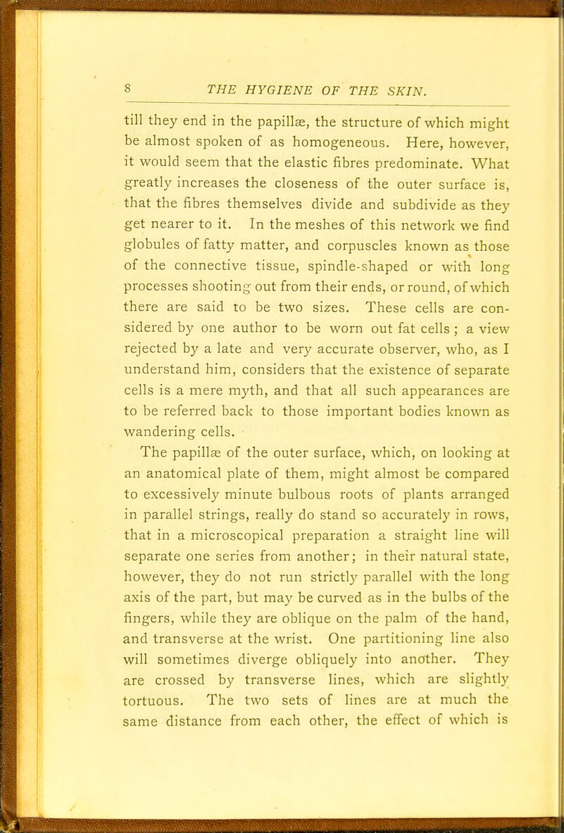till they end in the papillae, the structure of which might be almost spoken of as homogeneous. Here, however, it would seem that the elastic fibres predominate. What greatly increases the closeness of the outer surface is, that the fibres themselves divide and subdivide as they get nearer to it. In the meshes of this network we find globules of fatty matter, and corpuscles known as those of the connective tissue, spindle-shaped or with long processes shooting out from their ends, or round, of which there are said to be two sizes. These cells are con- sidered by one author to be worn out fat cells ; a view rejected by a late and very accurate observer, who, as I understand him, considers that the existence of separate cells is a mere myth, and that all such appearances are to be referred back to those important bodies known as wandering cells. The papillae of the outer surface, which, on looking at an anatomical plate of them, might almost be compared to excessively minute bulbous roots of plants arranged in parallel strings, really do stand so accurately in rows, that in a microscopical preparation a straight line will separate one series from another; in their natural state, however, they do not run strictly parallel with the long axis of the part, but may be curved as in the bulbs of the fingers, while they are oblique on the palm of the hand, and transverse at the wrist. One partitioning line also will sometimes diverge obliquely into another. They are crossed by transverse lines, which are slightly tortuous. The two sets of lines are at much the same distance from each other, the effect of which is