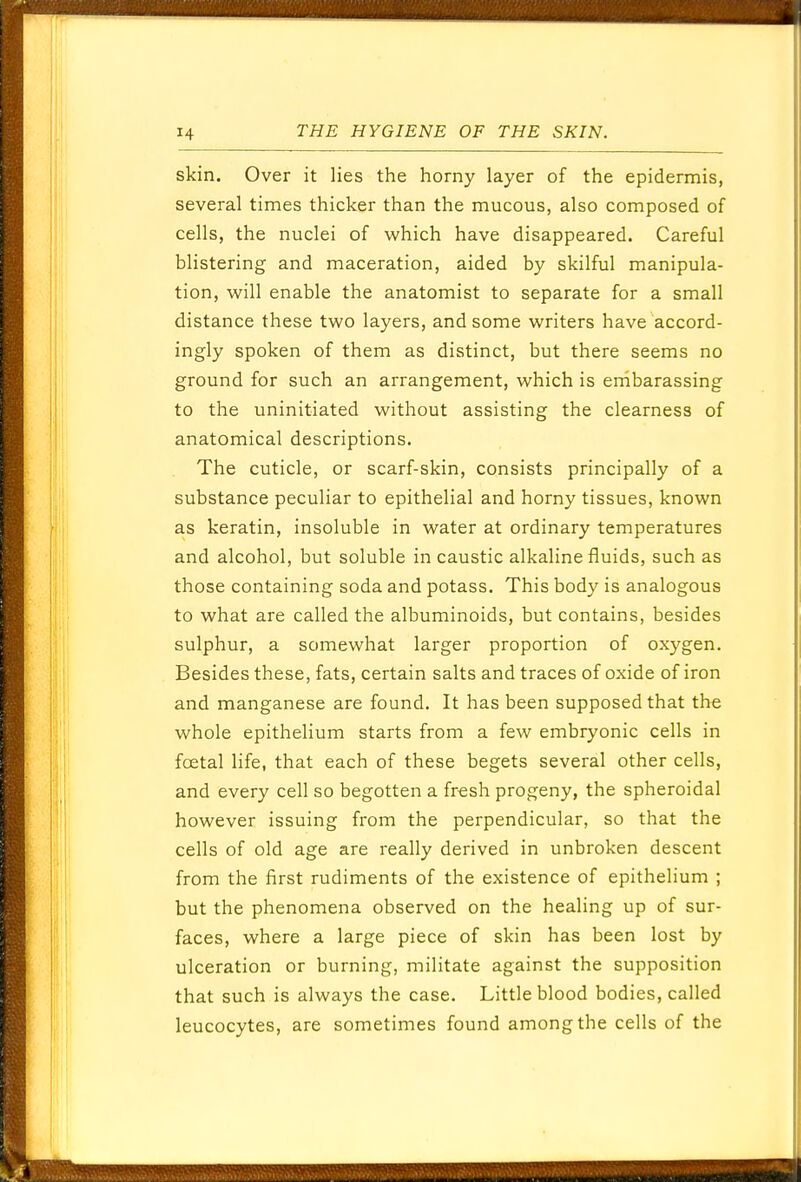 skin. Over it lies the horny layer of the epidermis, several times thicker than the mucous, also composed of cells, the nuclei of which have disappeared. Careful blistering and maceration, aided by skilful manipula- tion, will enable the anatomist to separate for a small distance these two layers, and some writers have accord- ingly spoken of them as distinct, but there seems no ground for such an arrangement, which is embarassing to the uninitiated without assisting the clearness of anatomical descriptions. The cuticle, or scarf-skin, consists principally of a substance peculiar to epithelial and horny tissues, known as keratin, insoluble in water at ordinary temperatures and alcohol, but soluble in caustic alkaline fluids, such as those containing soda and potass. This body is analogous to what are called the albuminoids, but contains, besides sulphur, a somewhat larger proportion of oxygen. Besides these, fats, certain salts and traces of oxide of iron and manganese are found. It has been supposed that the whole epithelium starts from a few embryonic cells in fcetal life, that each of these begets several other cells, and every cell so begotten a fresh progeny, the spheroidal however issuing from the perpendicular, so that the cells of old age are really derived in unbroken descent from the first rudiments of the existence of epithelium ; but the phenomena observed on the healing up of sur- faces, where a large piece of skin has been lost by ulceration or burning, militate against the supposition that such is always the case. Little blood bodies, called leucocytes, are sometimes found among the cells of the
