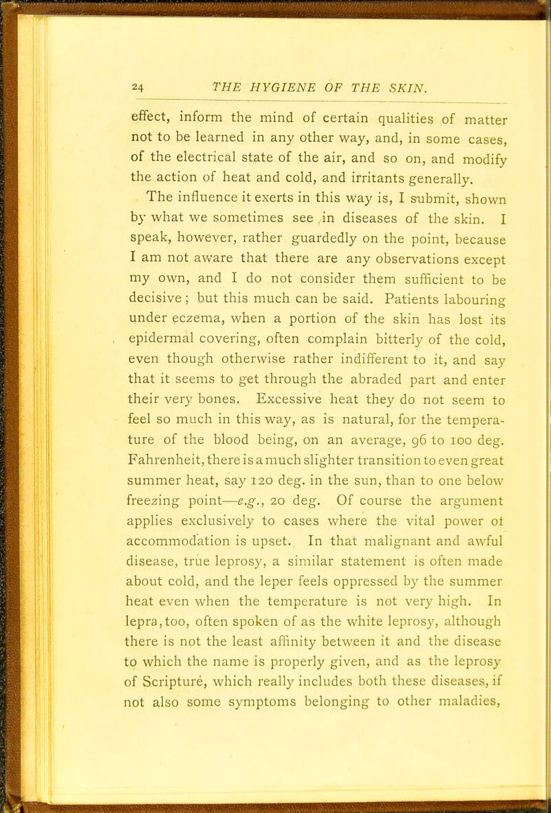 effect, inform the mind of certain qualities of matter not to be learned in any other way, and, in some cases, of the electrical state of the air, and so on, and modify the action of heat and cold, and irritants generally. The influence it exerts in this way is, I submit, shown by what we sometimes see ,in diseases of the skin. I speak, however, rather guardedly on the point, because I am not aware that there are any observations except my own, and I do not consider them sufficient to be decisive ; but this much can be said. Patients labouring under eczema, when a portion of the skin has lost its epidermal covering, often complain bitterly of the cold, even though otherwise rather indifferent to it, and say that it seems to get through the abraded part and enter their very bones. Excessive heat they do not seem to feel so much in this way, as is natural, for the tempera- ture of the blood being, on an average, g6 to 100 deg. Fahrenheit, there is a much slighter transition to even great summer heat, say 120 deg. in the sun, than to one below freezing point—e.g., 20 deg. Of course the argument applies exclusively to cases where the vital power ot accommodation is upset. In that malignant and awful disease, true leprosy, a similar statement is often made about cold, and the leper feels oppressed by the summer heat even when the temperature is not very high. In lepra,too, often spoken of as the white leprosy, although there is not the least affinity between it and the disease to which the name is properly given, and as the leprosy of Scripture, which really includes both these diseases, if not also some symptoms belonging to other maladies,