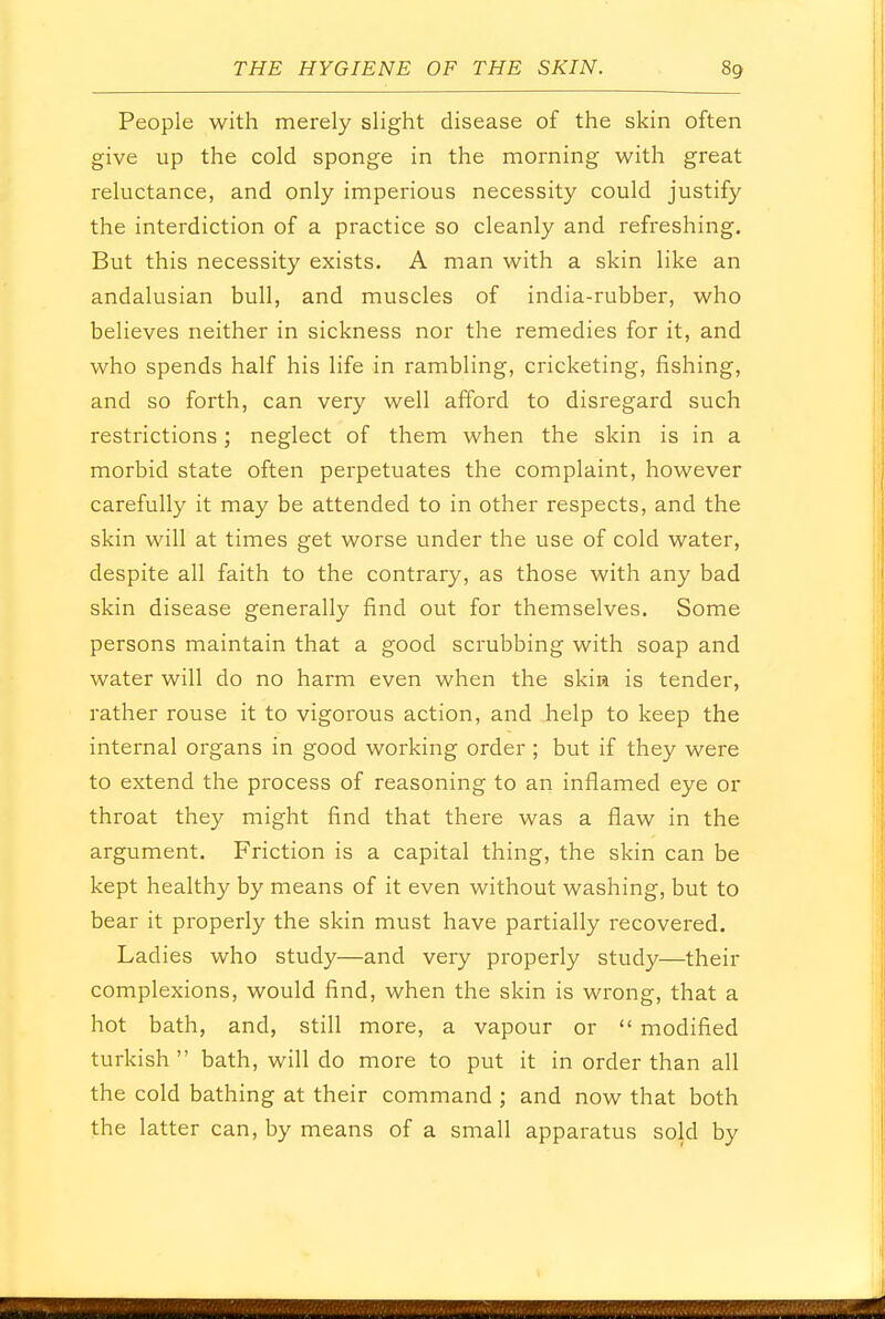 People with merely slight disease of the skin often give up the cold sponge in the morning with great reluctance, and only imperious necessity could justify the interdiction of a practice so cleanly and refreshing. But this necessity exists. A man with a skin like an andalusian bull, and muscles of india-rubber, who believes neither in sickness nor the remedies for it, and who spends half his life in rambling, cricketing, fishing, and so forth, can very well afford to disregard such restrictions; neglect of them when the skin is in a morbid state often perpetuates the complaint, however carefully it may be attended to in other respects, and the skin will at times get worse under the use of cold water, despite all faith to the contrary, as those with any bad skin disease generally find out for themselves. Some persons maintain that a good scrubbing with soap and water will do no harm even when the skin is tender, rather rouse it to vigorous action, and help to keep the internal organs in good working order; but if they were to extend the process of reasoning to an inflamed eye or throat they might find that there was a flaw in the argument. Friction is a capital thing, the skin can be kept healthy by means of it even without washing, but to bear it properly the skin must have partially recovered. Ladies who study—and very properly study—their complexions, would find, when the skin is wrong, that a hot bath, and, still more, a vapour or  modified turkish  bath, will do more to put it in order than all the cold bathing at their command ; and now that both the latter can, by means of a small apparatus sold by