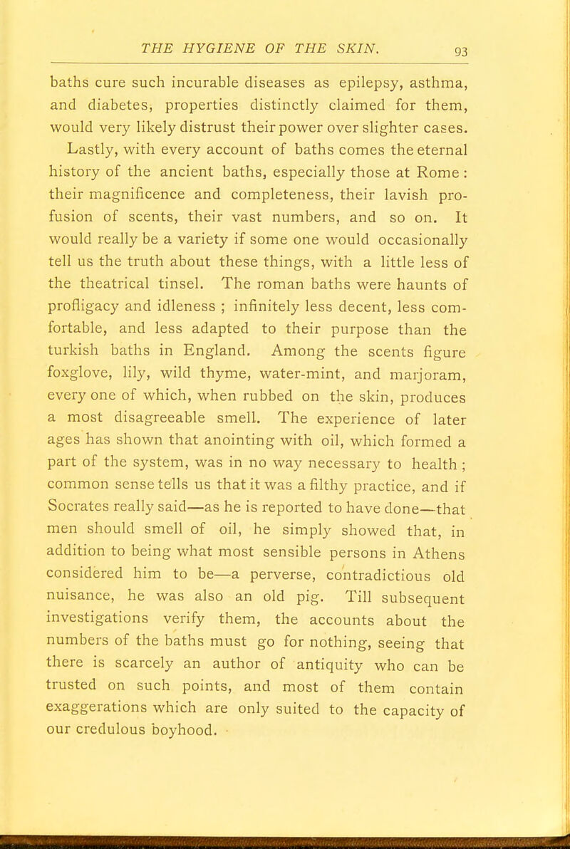 baths cure such incurable diseases as epilepsy, asthma, and diabetes, properties distinctly claimed for them, would very likely distrust their power over slighter cases. Lastly, with every account of baths comes the eternal history of the ancient baths, especially those at Rome : their magnificence and completeness, their lavish pro- fusion of scents, their vast numbers, and so on. It would really be a variety if some one would occasionally tell us the truth about these things, with a little less of the theatrical tinsel. The roman baths were haunts of profligacy and idleness ; infinitely less decent, less com- fortable, and less adapted to their purpose than the turkish baths in England. Among the scents figure foxglove, lily, wild thyme, water-mint, and marjoram, everyone of which, when rubbed on the skin, produces a most disagreeable smell. The experience of later ages has shown that anointing with oil, which formed a part of the system, was in no way necessary to health ; common sense tells us that it was a filthy practice, and if Socrates really said—as he is reported to have done—that men should smell of oil, he simply showed that, in addition to being what most sensible persons in Athens considered him to be—a perverse, contradictious old nuisance, he was also an old pig. Till subsequent investigations verify them, the accounts about the numbers of the baths must go for nothing, seeing that there is scarcely an author of antiquity who can be trusted on such points, and most of them contain exaggerations which are only suited to the capacity of our credulous boyhood.