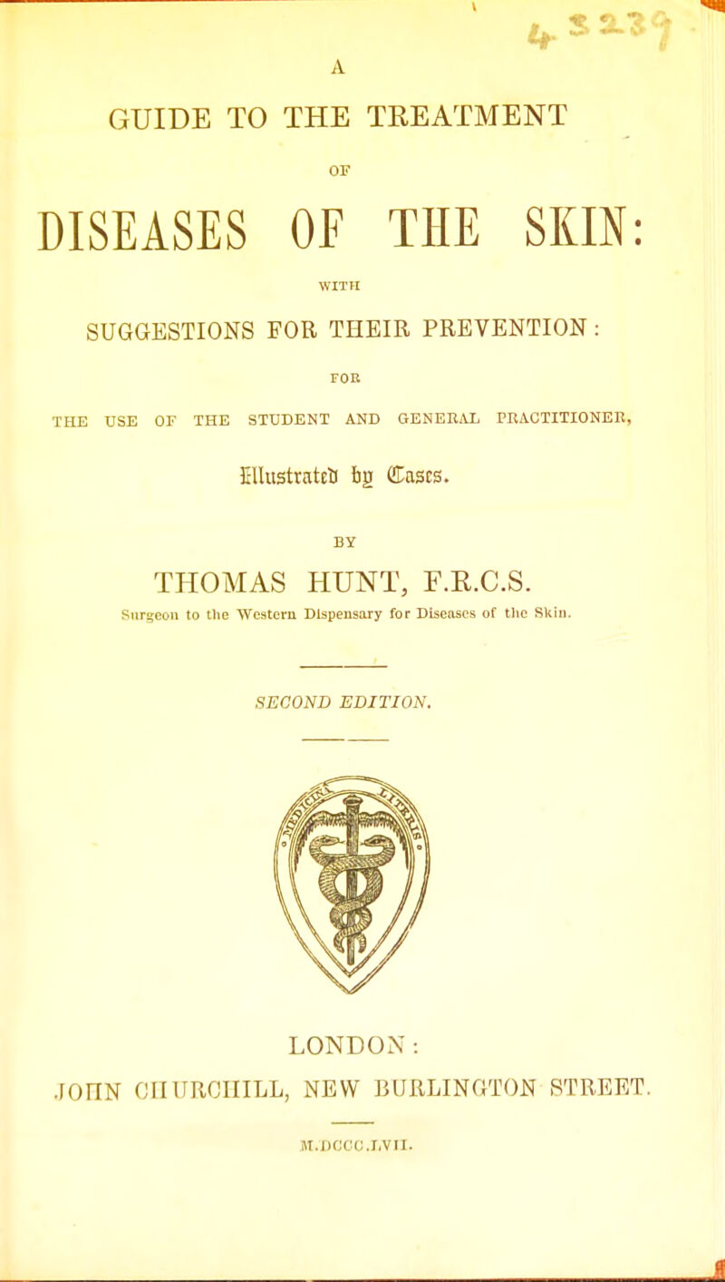 GUIDE TO THE TREATMENT OF DISEASES OF THE SKIN: WITH SUGGESTIONS FOR THEIR PREVENTION : FOR THE USE OF THE STUDENT AND GENERAL PRACTITIONER, EHustrateS f)g (Eases. BY THOMAS HUNT, F.E.C.S. Sttrgeon to the Western Dispensary for Diseases of the Skin. SECOND EDITION. LONDON: JOIIN CHURCHILL, NEW BURLINGTON STREET. M.DCCO.LVII.