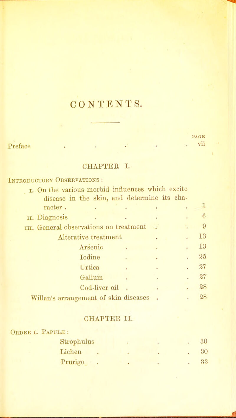 C 0 N T E N T S. PAGE Preface . . • • . vii CHAPTEE I. Introductory Observations : i. On the various morbid influences which excite disease in the skin, and determine its cha- racter . . . • 1 ii. Diagnosis . . • . C m. General observations on treatment . '. 9 Alterative treatment . - 13 Arsenic . . .13 Iodine . . .25 Urtica . . .27 Galium . . .27 Cod-liver oil . . • 28 Willan's arrangement of skin diseases . . 28 CHAPTER II. Order i. I'apul.<e : Strophulus . . .30 Lichen . . . .30 Prurigo . . . .33