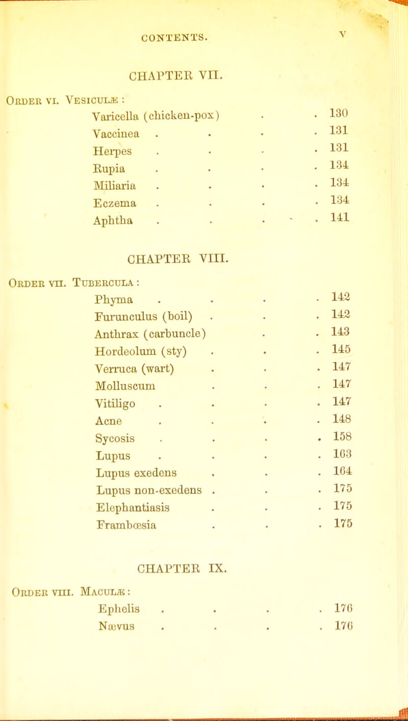 CHAPTER VII. OltDEB VI. VESICUUi : Varicella (chicken-pox) Vaccinea Herpes Rupia Miliaria Eczema Aphtha CHAPTER VIII. ORDER VH. TUBERCULA : Phyma . «S Furunculus (boil) . . • 142 Anthrax (carbuncle) . - 143 Hordeolum (sty) . . .145 Verruca (wart) . • • 14=7 Molluscum . • .147 Vitiligo . . . -147 Acne . . . -148 Sycosis .... 158 Lupus .... 103 Lupus exedens . . • 104 Lupus non-exedens . . ■ 175 Elephantiasis . • • 175 Frambcesia . . • 175 . 130 . 131 . 131 . 134 . 134 . 134 . 141 CHAPTER IX. Order vm. Macuue : Ephelis . . . .170 Niuvus .... 170