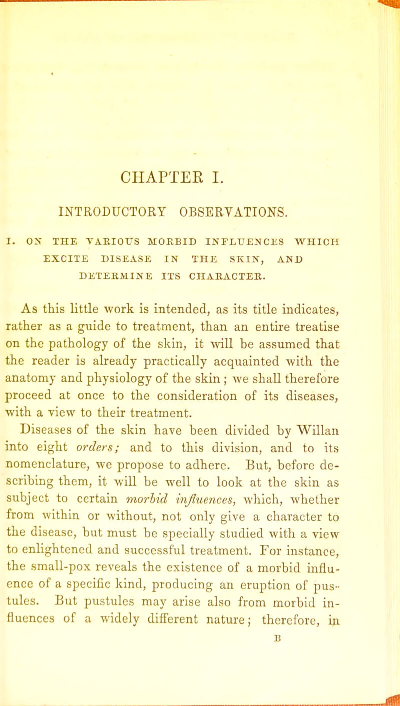 INTRODUCTORY OBSERVATIONS. I. ON THE VARIOUS MORBID INFLUENCES WHICH EXCITE DISEASE IN THE SKIN, AND DETERMINE ITS CHARACTER. As this little work is intended, as its title indicates, rather as a guide to treatment, than an entire treatise on the pathology of the skin, it will be assumed that the reader is already practically acquainted with the anatomy and physiology of the skin ; we shall therefore proceed at once to the consideration of its diseases, with a view to their treatment. Diseases of the skin have been divided by Willan into eight orders; and to this division, and to its nomenclature, we propose to adhere. But, before de- scribing them, it will be well to look at the skin as subject to certain morbid influences, which, whether from within or without, not only give a character to the disease, but must be specially studied with a view to enlightened and successful treatment. For instance, the small-pox reveals the existence of a morbid influ- ence of a specific kind, producing an eruption of pus- tules. But pustules may arise also from morbid in- fluences of a widely different nature; therefore, in B