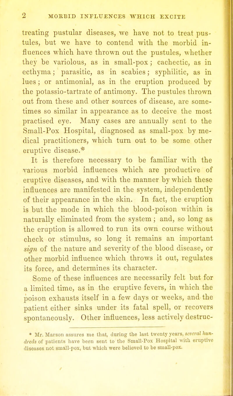 treating pustular diseases, we have not to treat pus- tules, but we have to contend with the morbid in- fluences which have thrown out the pustules, whether they be variolous, as in small-pox; cachectic, as in ecthyma; parasitic, as in scabies; syphilitic, as in lues ; or antimonial, as in the eruption produced by the potassio-tartrate of antimony. The pustules thrown out from these and other sources of disease, are some- times so similar in appearance as to deceive the most practised eye. Many cases are annually sent to the Small-Pox Hospital, diagnosed as small-pox by me- dical practitioners, which turn out to be some other eruptive disease.* It is therefore necessary to be familiar with the various morbid influences which are productive of eruptive diseases, and with the manner by which these influences are manifested in the system, independently of their appearance in the skin. In fact, the eruption is but the mode in which the blood-poison within is naturally eliminated from the system ; and, so long as the eruption is allowed to run its own course without check or stimulus, so long it remains an important sign of the nature and severity of the blood disease, or other morbid influence which throws it out, regulates its force, and determines its character. Some of these influences are necessarily felt but for a limited time, as in the eruptive fevers, in which the poison exhausts itself in a few days or weeks, and the patient either sinks under its fatal spell, or recovers spontaneously. Other influences, less actively destruc- * Mr. Mavson assures me that, during the last twenty years, several hun- dreds of patients have heen sent to the Small-Pox Hospital with eruptive diseases not small-pox, hut which were believed to he small-pox.