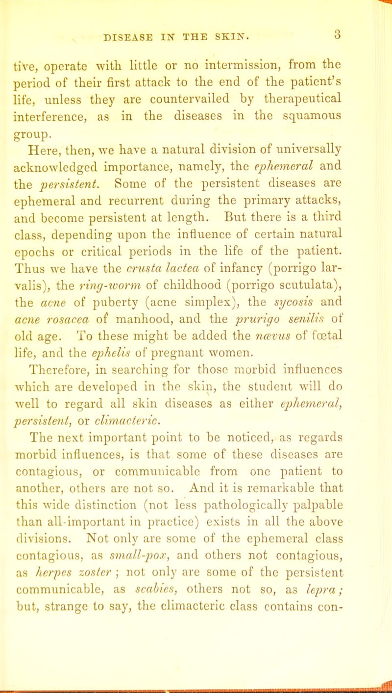3 tive, operate with little or no intermission, from the period of their first attack to the end of the patient's life, unless they are countervailed by therapeutical interference, as in the diseases in the squamous group. Here, then, we have a natural division of universally acknowledged importance, namely, the ephemeral and the persistent. Some of the persistent diseases are ephemeral and recurrent during the primary attacks, and become persistent at length. But there is a third class, depending upon the influence of certain natural epochs or critical periods in the life of the patient. Thus we have the crusta lactea of infancy (porrigo lar- valis), the ring-worm of childhood (porrigo scutulata), the acne of puberty (acne simplex), the sycosis and acne rosacea of manhood, and the prurigo senilis of old age. To these might be added the nccvus of foetal life, and the ephelis of pregnant women. Therefore, in searching for those morbid influences which are developed in the skin, the student will do well to regard all skin diseases as either ephemeral, persistent, or climacteric. The next important point to be noticed, as regards morbid influences, is that some of these diseases are contagious, or communicable from one patient to another, others are not so. And it is remarkable that this wide distinction (not less pathologically palpable than all-important in practice) exists in all the above divisions. Not only are some of the ephemeral class contagious, as small-pox, and others not contagious, as herpes zoster ; not only are some of the persistent communicable, as scabies, others not so, as lepra; but, strange to say, the climacteric class contains con-