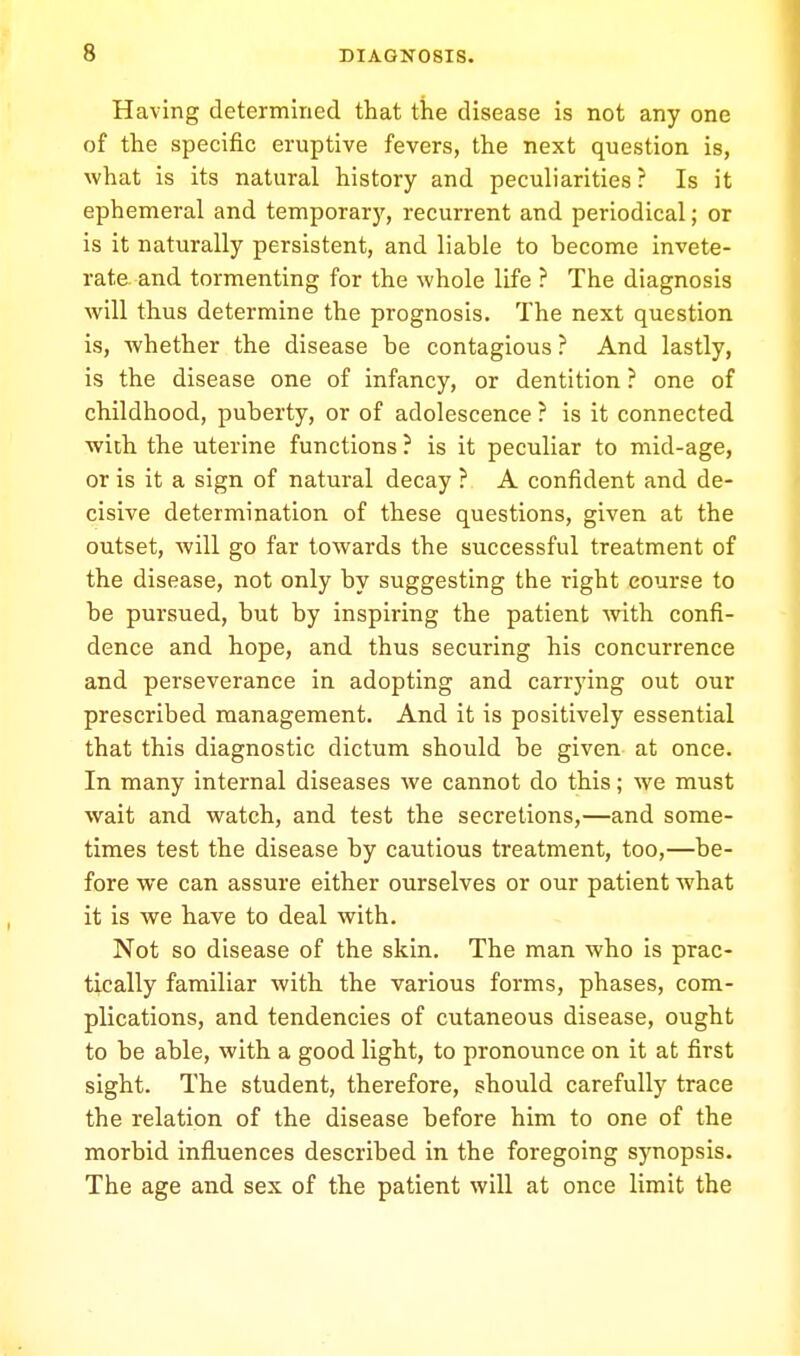 Having determined that the disease is not any one of the specific eruptive fevers, the next question is, what is its natural history and peculiarities ? Is it ephemeral and temporary, recurrent and periodical; or is it naturally persistent, and liable to become invete- rate and tormenting for the whole life ? The diagnosis will thus determine the prognosis. The next question is, whether the disease be contagious ? And lastly, is the disease one of infancy, or dentition ? one of childhood, puberty, or of adolescence ? is it connected with the uterine functions ? is it peculiar to mid-age, or is it a sign of natural decay ? A confident and de- cisive determination of these questions, given at the outset, will go far towards the successful treatment of the disease, not only by suggesting the right course to be pursued, but by inspiring the patient with confi- dence and hope, and thus securing his concurrence and perseverance in adopting and carrying out our prescribed management. And it is positively essential that this diagnostic dictum should be given at once. In many internal diseases we cannot do this; we must wait and watch, and test the secretions,—and some- times test the disease by cautious treatment, too,—be- fore we can assure either ourselves or our patient what it is we have to deal with. Not so disease of the skin. The man who is prac- tically familiar with the various forms, phases, com- plications, and tendencies of cutaneous disease, ought to be able, with a good light, to pronounce on it at first sight. The student, therefore, should carefully trace the relation of the disease before him to one of the morbid influences described in the foregoing synopsis. The age and sex of the patient will at once limit the