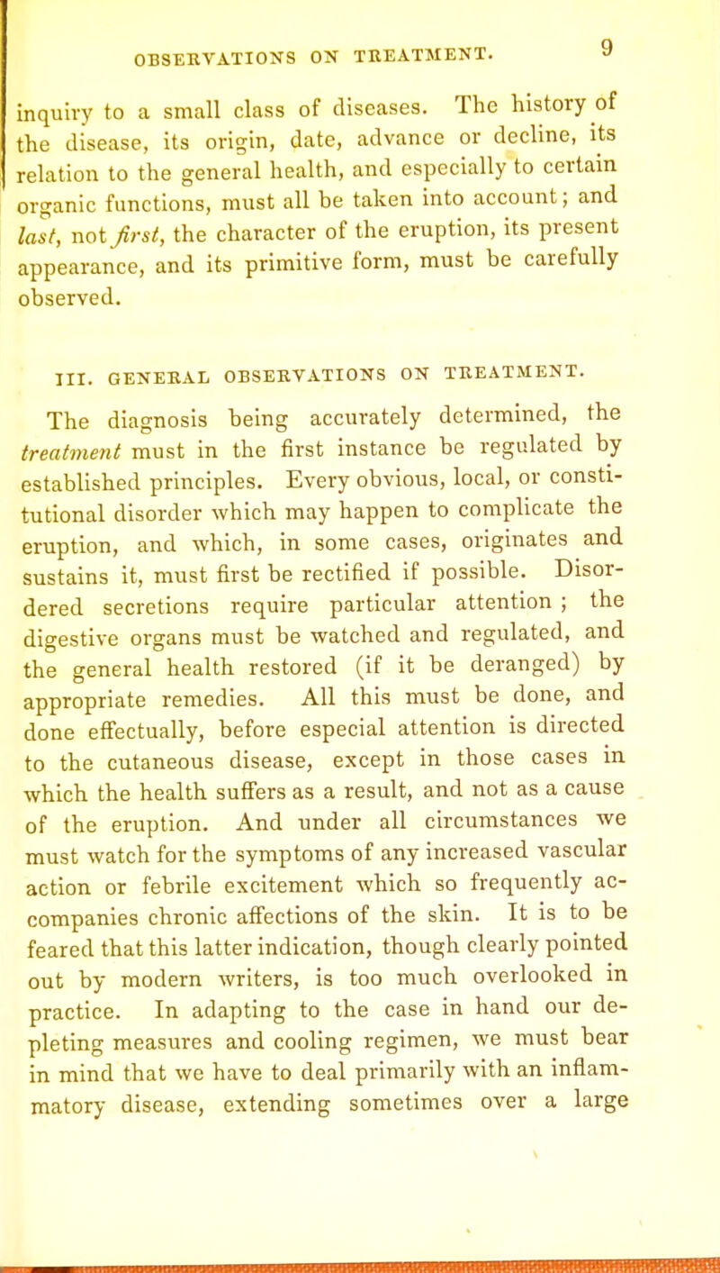 inquiry to a small class of diseases. The history of the disease, its origin, date, advance or decline, its relation to the general health, and especially to certain organic functions, must all he taken into account; and last, not first, the character of the eruption, its present appearance, and its primitive form, must be carefully observed. III. GENERAL OBSERVATIONS ON TREATMENT. The diagnosis being accurately determined, the treatment must in the first instance be regulated by established principles. Every obvious, local, or consti- tutional disorder which may happen to complicate the eruption, and which, in some cases, originates and sustains it, must first be rectified if possible. Disor- dered secretions require particular attention ; the digestive organs must be watched and regulated, and the general health restored (if it be deranged) by appropriate remedies. All this must be done, and done effectually, before especial attention is directed to the cutaneous disease, except in those cases in which the health suffers as a result, and not as a cause of the eruption. And under all circumstances Ave must watch for the symptoms of any increased vascular action or febrile excitement which so frequently ac- companies chronic affections of the skin. It is to be feared that this latter indication, though clearly pointed out by modern writers, is too much overlooked in practice. In adapting to the case in hand our de- pleting measures and cooling regimen, we must bear in mind that we have to deal primarily with an inflam- matory disease, extending sometimes over a large