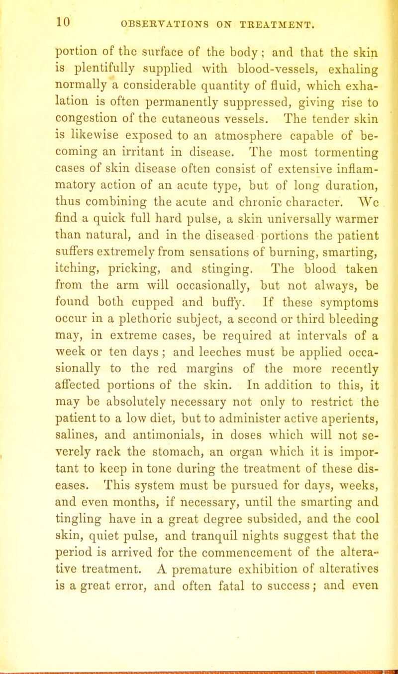 portion of the surface of the body ; and that the skin is plentifully supplied with blood-vessels, exhaling normally a considerable quantity of fluid, which exha- lation is often permanently suppressed, giving rise to congestion of the cutaneous vessels. The tender skin is likewise exposed to an atmosphere capable of be- coming an irritant in disease. The most tormenting cases of skin disease often consist of extensive inflam- matory action of an acute type, but of long duration, thus combining the acute and chronic character. We find a quick full hard pulse, a skin universally warmer than natural, and in the diseased portions the patient suffers extremely from sensations of burning, smarting, itching, pricking, and stinging. The blood taken from the arm will occasionally, but not always, be found both cupped and buffy. If these symptoms occur in a plethoric subject, a second or third bleeding may, in extreme cases, be required at intervals of a week or ten clays; and leeches must be applied occa- sionally to the red margins of the more recently affected portions of the skin. In addition to this, it may be absolutely necessary not only to restrict the patient to a low diet, but to administer active aperients, salines, and antimonials, in doses which will not se- verely rack the stomach, an organ which it is impor- tant to keep in tone during the treatment of these dis- eases. This system must be pursued for days, weeks, and even months, if necessary, until the smarting and tingling have in a great degree subsided, and the cool skin, quiet pulse, and tranquil nights suggest that the period is arrived for the commencement of the altera- tive treatment. A premature exhibition of alteratives is a great error, and often fatal to success; and even