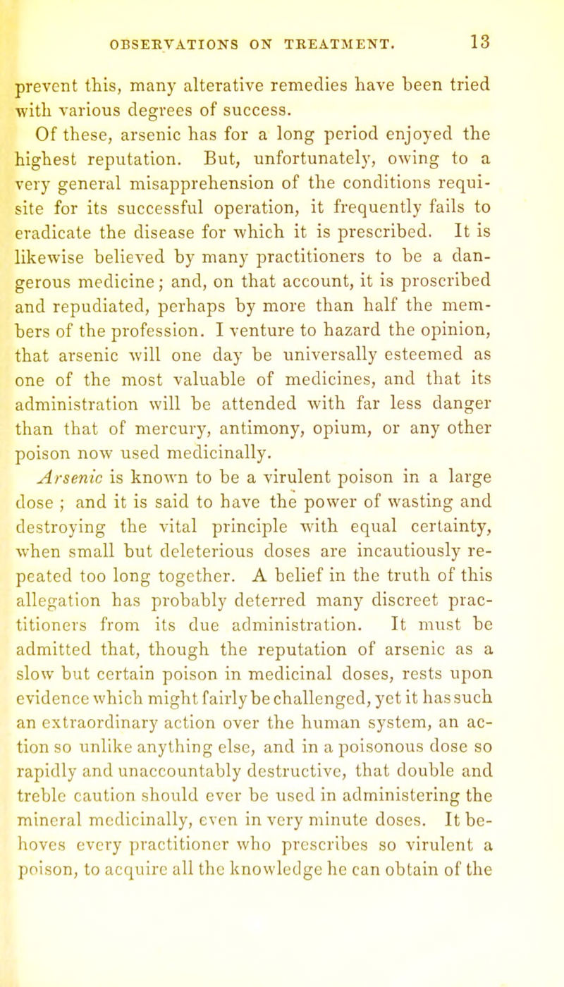 prevent this, many alterative remedies have been tried with various degrees of success. Of these, arsenic has for a long period enjoyed the highest reputation. But, unfortunately, owing to a very general misapprehension of the conditions requi- site for its successful operation, it frequently fails to eradicate the disease for which it is prescribed. It is likewise believed by many practitioners to be a dan- gerous medicine; and, on that account, it is proscribed and repudiated, perhaps by more than half the mem- bers of the profession. I venture to hazard the opinion, that arsenic will one day be universally esteemed as one of the most valuable of medicines, and that its administration will be attended with far less danger than that of mercury, antimony, opium, or any other poison now used medicinally. Arsenic is known to be a virulent poison in a large dose ; and it is said to have the power of wasting and destroying the vital principle with equal certainty, when small but deleterious doses are incautiously re- peated too long together. A belief in the truth of this allegation has probably deterred many discreet prac- titioners from its due administration. It must be admitted that, though the reputation of arsenic as a slow but certain poison in medicinal doses, rests upon evidence which might, fairly be challenged, yet it has such an extraordinary action over the human system, an ac- tion so unlike anything else, and in a poisonous dose so rapidly and unaccountably destructive, that double and treble caution should ever be used in administering the mineral medicinally, even in very minute doses. It be- hoves every practitioner who prescribes so virulent a poison, to acquire all the knowledge he can obtain of the