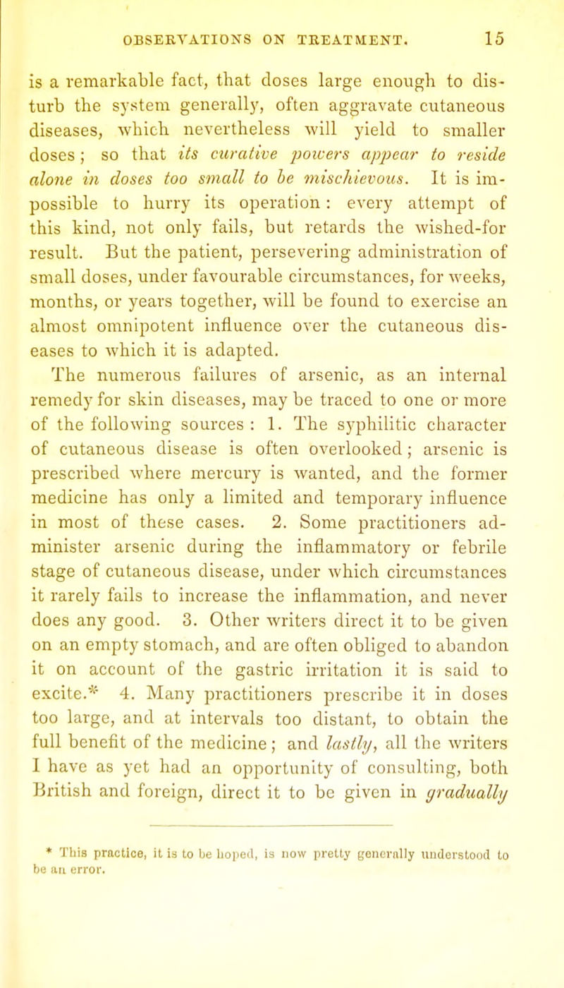 is a remarkable fact, that closes large enough to dis- turb the system generally, often aggravate cutaneous diseases, which nevertheless will yield to smaller doses; so that its curative powers appear to reside alone in closes too small to be mischievous. It is im- possible to hurry its operation: every attempt of this kind, not only fails, but retards the wished-for result. But the patient, persevering administration of small doses, under favourable circumstances, for weeks, months, or years together, will be found to exercise an almost omnipotent influence over the cutaneous dis- eases to which it is adapted. The numerous failures of arsenic, as an internal remedy for skin diseases, may be traced to one or more of the following sources : 1. The syphilitic character of cutaneous disease is often overlooked; arsenic is prescribed where mercury is wanted, and the former medicine has only a limited and temporary influence in most of these cases. 2. Some practitioners ad- minister arsenic during the inflammatory or febrile stage of cutaneous disease, under which circumstances it rarely fails to increase the inflammation, and never does any good. 3. Other writers direct it to be given on an empty stomach, and are often obliged to abandon it on account of the gastric irritation it is said to excite.* 4. Many practitioners prescribe it in doses too large, and at intervals too distant, to obtain the full benefit of the medicine; and lastly, all the writers I have as yet had an opportunity of consulting, both British and foreign, direct it to be given in gradually * This practice, it is to be hoped, is now pretty goncrnlly understood to be an error.