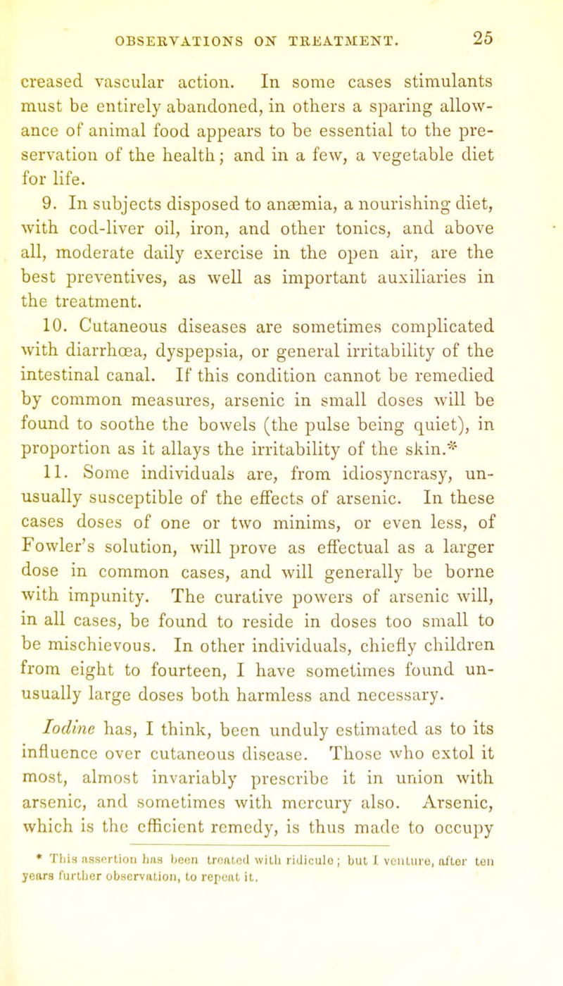 creased vascular action. In some cases stimulants must be entirely abandoned, in others a sparing allow- ance of animal food appears to be essential to the pre- servation of the health; and in a few, a vegetable diet for life. 9. In subjects disposed to anaemia, a nourishing diet, with cod-liver oil, iron, and other tonics, and above all, moderate daily exercise in the open air, are the best preventives, as well as important auxiliaries in the treatment. 10. Cutaneous diseases are sometimes complicated with diarrhoea, dyspepsia, or general irritability of the intestinal canal. If this condition cannot be remedied by common measures, arsenic in small doses will be found to soothe the bowels (the pulse being quiet), in proportion as it allays the irritability of the skin.* 11. Some individuals are, from idiosyncrasy, un- usually susceptible of the effects of arsenic. In these cases doses of one or two minims, or even less, of Fowler's solution, will prove as effectual as a larger dose in common cases, and will generally be borne with impunity. The curative powers of arsenic will, in all cases, be found to reside in doses too small to be mischievous. In other individuals, chiefly children from eight to fourteen, I have sometimes found un- usually large doses both harmless and necessary. Iodine has, I think, been unduly estimated as to its influence over cutaneous disease. Those who extol it most, almost invariably prescribe it in union with arsenic, and sometimes with mercury also. Arsenic, which is the efficient remedy, is thus made to occupy * Tins assertion tins been treated with ridiculo ; but I venture, After ten yeArs furtber obscrvAtion, to repeAt it,