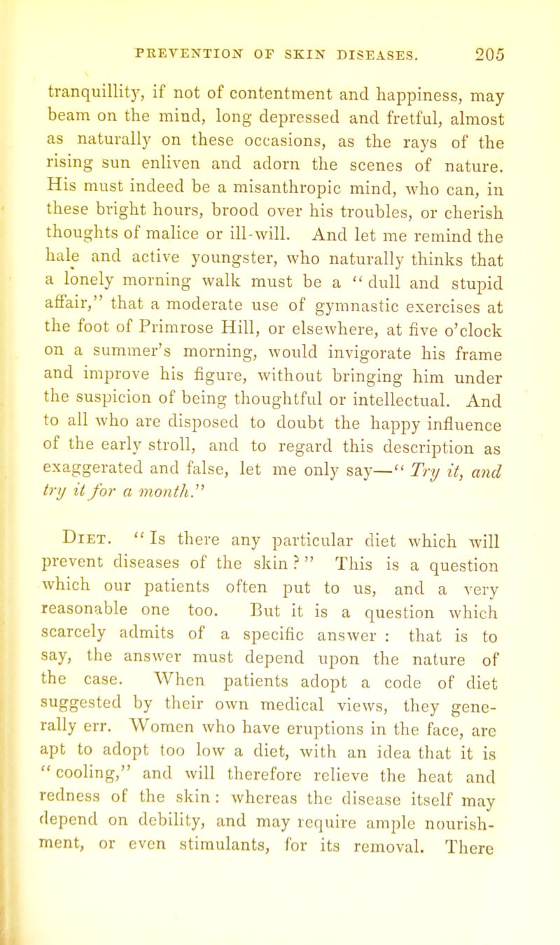 tranquillity, if not of contentment and happiness, may beam on the mind, long depressed and fretful, almost as naturally on these occasions, as the rays of the rising sun enliven and adorn the scenes of nature. His must indeed be a misanthropic mind, who can, in these bright hours, brood over his troubles, or cherish thoughts of malice or ill-will. And let me remind the hale and active youngster, who naturally thinks that a lonely morning walk must be a dull and stupid affair, that a moderate use of gymnastic exercises at the foot of Primrose Hill, or elsewhere, at five o'clock on a summer's morning, would invigorate his frame and improve his figure, without bringing him under the suspicion of being thoughtful or intellectual. And to all who are disposed to doubt the happy influence of the early stroll, and to regard this description as exaggerated and false, let me only say— Try it, and try it for a month. Diet. Is there any particular diet which will prevent diseases of the skin ? This is a question which our patients often put to us, and a very reasonable one too. But it is a question which scarcely admits of a specific answer : that is to say, the answer must depend upon the nature of the case. When patients adopt a code of diet suggested by their own medical views, they gene- rally err. Women who have eruptions in the face, arc apt to adopt too low a diet, with an idea that it is cooling, and will therefore relieve the heat and redness of the skin : whereas the disease itself may depend on debility, and may require ample nourish- ment, or even stimulants, for its removal. There
