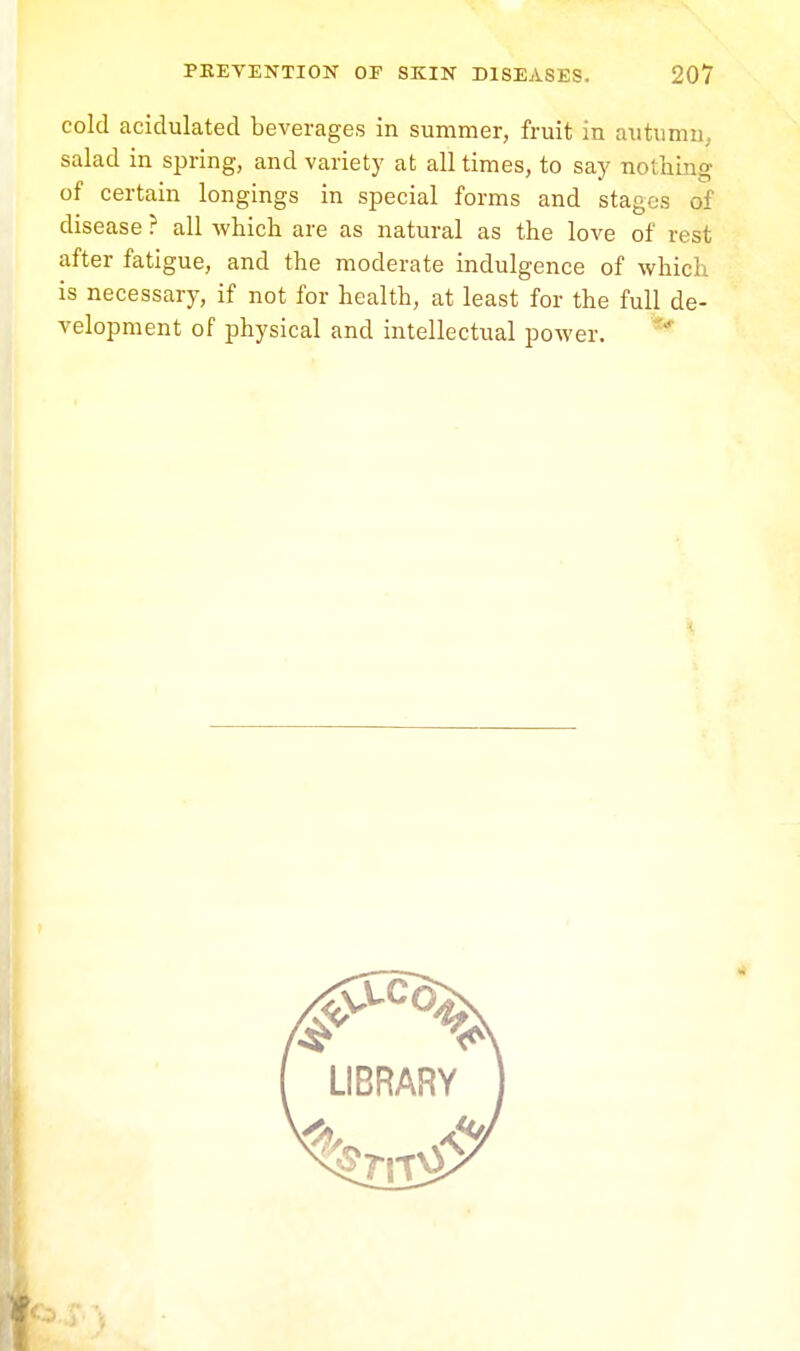cold acidulated beverages in summer, fruit in autumn, salad in spring, and variety at all times, to say nothing of certain longings in special forms and stages of disease? all which are as natural as the love of n si after fatigue, and the moderate indulgence of which is necessary, if not for health, at least for the full de- velopment of physical and intellectual power.
