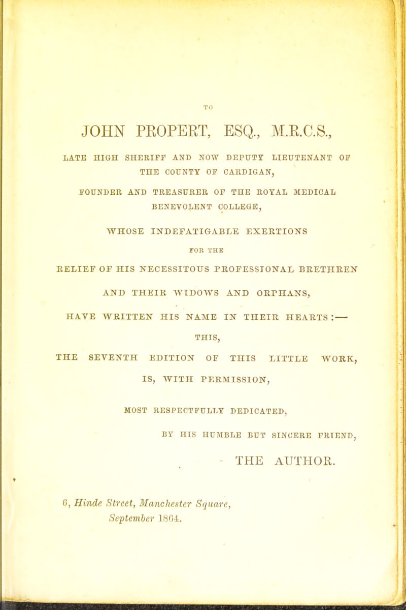 TO JOHN PROPERT, ESQ., M.R.C.S., LATE HIGH SHERIFF AND NOW DEPUTY LIEUTENANT OF THE COUNTY OF CARDIGAN, FOUNDER AND TREASURER OF THE ROYAL MEDICAL BENEVOLENT COLLEGE, AVHOSE INDEFATIGABLE EXERTIONS FOR THE RELIEF OF HIS NECESSITOUS PROFESSIONAL BRETHREN AND THEIR WIDOWS AND ORPHANS, HAVE WRITTEN HIS NAME IN THEIR HEARTS : THIS, THE SEVENTH EDITION OF THIS LITTLE WORK, IS, WITH PERMISSION, MOST RESPECTFULLY DEDICATED, BY HIS HUMBLE BUT SINCERE FRIEND, THE AUTHOR. 6, Hinde Street, Manchester Square, September 1804.