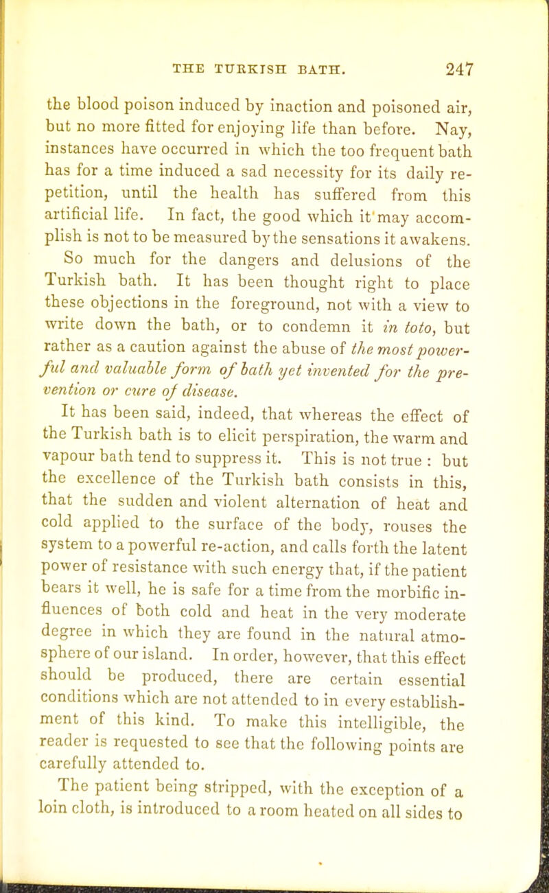 the blood poison induced by inaction and poisoned air, but no more fitted for enjoying life than before. Nay, instances have occurred in which the too frequent bath has for a time induced a sad necessity for its daily re- petition, until the health has suffered from this artificial life. In fact, the good which it'may accom- plish is not to be measured by the sensations it awakens. So much for the dangers and delusions of the Turkish bath. It has been thought right to place these objections in the foreground, not with a view to write down the bath, or to condemn it in toto, but rather as a caution against the abuse of the most poiver- ful and valuable form of bath ijet invented for the pre- vention or cure of disease. It has been said, indeed, that whereas the effect of the Turkish bath is to elicit perspiration, the warm and vapour bath tend to suppress it. This is not true : but the excellence of the Turkish bath consists in this, that the sudden and violent alternation of heat and cold applied to the surface of the body, rouses the system to a powerful re-action, and calls forth the latent power of resistance with such energy that, if the patient bears it well, he is safe for a time from the morbific in- fluences of both cold and heat in the very moderate degree in which they are found in the natural atmo- sphere of our island. In order, however, that this effect should be produced, there are certain essential conditions which are not attended to in every establish- ment of this kind. To make this intelligible, the reader is requested to see that the following points are carefully attended to. The patient being stripped, with the exception of a loin cloth, is introduced to a room heated on all sides to