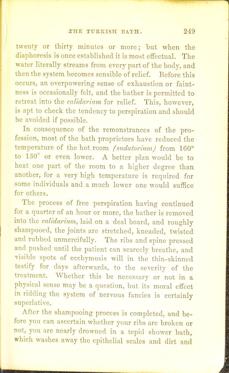 twenty or thirty minutes or more; but when the diaphoresis is once established it is most effectual. The water literally streams from every part of the body, and then the system becomes sensible of relief. Before this occurs, an overpowering sense of exhaustion or faint- ness is occasionally felt, and the bather is permitted to retreat into the calidarium for relief. This, however, is apt to check the tendency to perspiration and should be avoided if possible. In consequence of the remonstrances of the pro- fession, most of the bath proprietors have reduced the temperature of the hot room f sudatorium J from 160° to 130° or even lower. A better plan would be to heat one part of the room to a higher degree than another, for a very high temperature is required for some individuals and a much lower one would suffice for others. The process of free perspiration having continued for a quarter of an hour or more, the bather is removed into the calidarium, laid on a deal board, and roughly shampooed, the joints are stretched, kneaded, twisted and rubbed unmercifully. The ribs and spine pressed and pushed until the patient can scarcely breathe, and visible spots of ecchymosis will in the thin-skinned testify for days afterwards, to the severity of the treatment. Whether this be necessary or not in a physical sense may be a question, but its moral effect in ridding the system of nervous fancies is certainly superlative. After the shampooing process is completed, and be- fore you can ascertain whether your ribs arc broken or not, you are nearly drowned in a tepid shower bath, which washes away the epithelial scales and dirt and