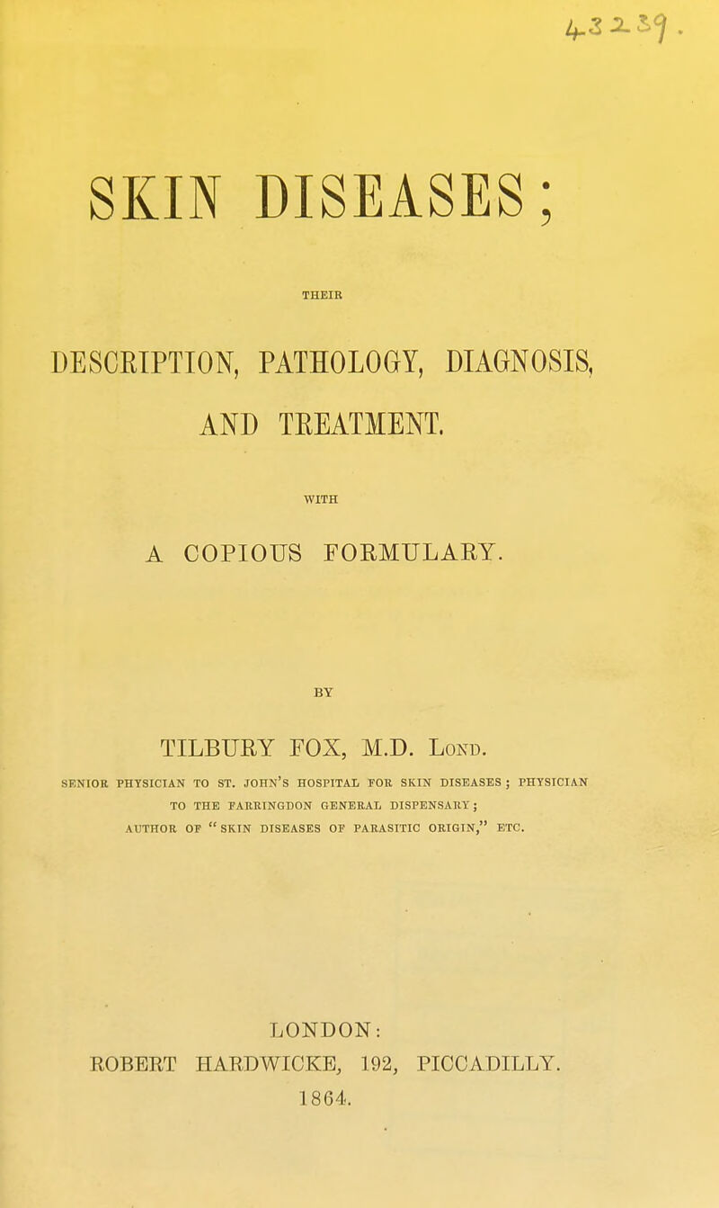 1^2 2.^ . SKIN DISEASES; THEIR DESCRIPTION, PATHOLOGY, DIAGNOSIS, AND TREATMENT. WITH A COPIOUS FORMULARY. BY TILBURY FOX, M.D. Lorn SENIOR PHYSICIAN TO ST. JOHN'S HOSPITAL FOR. SKIN DISEASES ; PHYSICIAN TO THE FARRTNGDON GENERAL DISPENSARY; AUTHOR OF SKIN DISEASES OF PARASITIC ORIGIN, ETC. LONDON: ROBERT HARDWICKE, 192, PICCADILLY. 1864