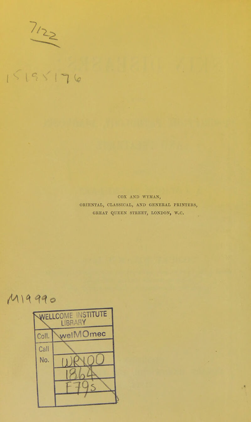 COX AND WYMAN, ORIENTAL, CLASSICAL, AND GENERAL PRINTERS, GREAT QUEEN STREET, LONDON, W.C. SWELLCC , iiHTUTE \ LfBRARY Co!!. \welMOmec Call No. «-