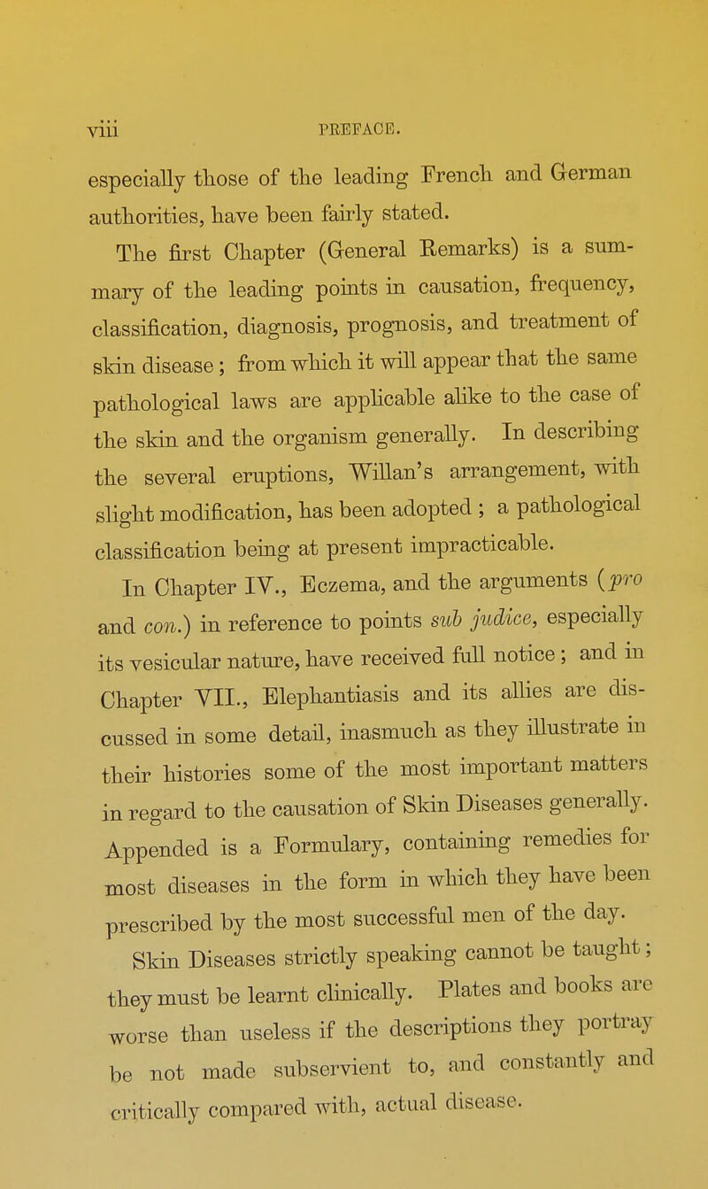 especially those of the leading French and German authorities, have been fairly stated. The first Chapter (General Remarks) is a sum- mary of the leading points in causation, frequency, classification, diagnosis, prognosis, and treatment of skin disease; from which it will appear that the same pathological laws are applicable alike to the case of the skin and the organism generally. In describing the several eruptions, WiUan's arrangement, with slight modification, has been adopted ; a pathological classification being at present impracticable. In Chapter IV., Eczema, and the arguments {pro and con.) in reference to points sub judice, especially its vesicular nature, have received fall notice ; and in Chapter TIL, Elephantiasis and its allies are dis- cussed in some detail, inasmuch as they illustrate in their histories some of the most important matters in regard to the causation of Skin Diseases generally. Appended is a Formulary, containing remedies for most diseases in the form in which they have been prescribed by the most successful men of the day. Skin Diseases strictly speaking cannot be taught; they must be learnt clinically. Plates and books arc worse than useless if the descriptions they portray be not made subservient to, and constantly and critically compared with, actual disease.