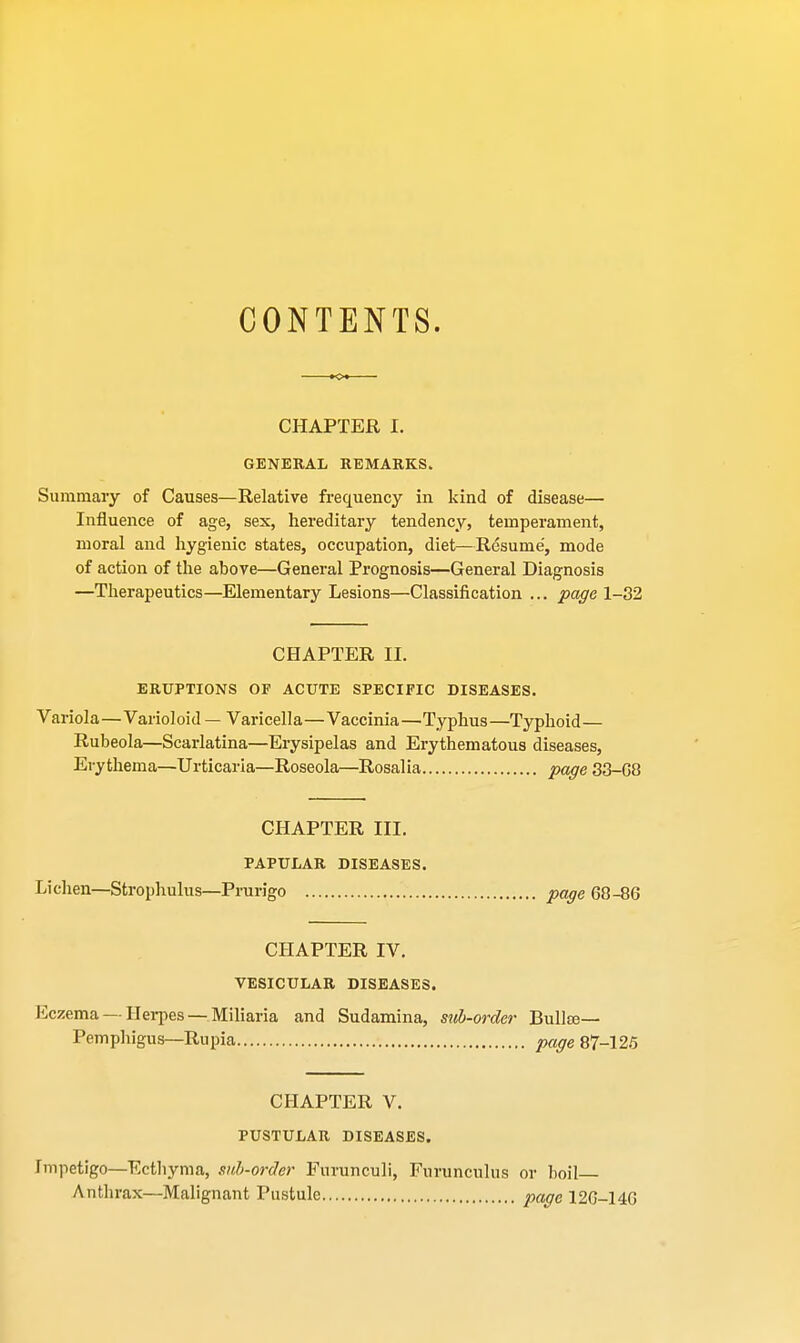 CONTENTS. CHAPTER I. GENERAL REMARKS. Summary of Causes—Relative frequency in kind of disease— Influence of age, sex, hereditary tendency, temperament, moral and hygienic states, occupation, diet—Resume', mode of action of the above—General Prognosis—General Diagnosis —Therapeutics—Elementary Lesions—Classification ... page 1-32 CHAPTER II. ERUPTIONS OF ACUTE SPECIFIC DISEASES. Variola—Varioloid — Varicella—Vaccinia—Typhus—Typhoid— Rubeola—Scarlatina—Erysipelas and Erythematous diseases, Erythema—Urticaria—Roseola—Rosalia page 33-G8 CHAPTER III. PAPULAR DISEASES. Lichen—Strophulus—Prurigo page 68-86 CHAPTER IV. VESICULAR DISEASES. Eczema —Herpes —Miliaria and Sudamina, suh-order Bullae— Pemphigus—Rupia page 87-125 CHAPTER V. PUSTULAR DISEASES. rmpetigo—Ecthyma, sub-order Furunculi, Furunculus or boil- Anthrax—Malignant Pustule page 126-146