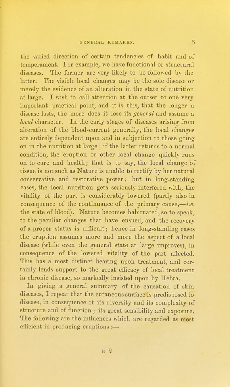 the varied direction of certain tendencies of habit and of temperament. For example, we have functional or structural diseases. The former are very likely to be followed by the latter. The visible local changes may be the sole disease or merely the evidence of an alteration in the state of nutrition at large. I wish to call attention at the outset to one very important practical point, and it is this, that the longer a disease lasts, the more does it lose its general and assume a local character. In the early stages of diseases arising from alteration of the blood-current generally, the local changes are entirely dependent upon and in subjection to those going on in the nutrition at large ; if the latter returns to a normal condition, the eruption or other local change quickly runs on to cure and health; that is to say, the local change of tissue is not such as Nature is unable to rectify by her natural conservative and restorative power; but in long-standing cases, the local nutrition gets seriously interfered with, the vitality of the part is considerably lowered (partly also in consequence of the continuance of the primary cause,—i.e. the state of blood). Nature becomes habituated, so to speak, to the peculiar changes that have ensued, and the recovery of a proper status is difficult; hence in long-standing cases the eruption assumes more and more the aspect of a local disease (while even the general state at large improves), in consequence of the lowered vitality of the part affected. This has a most distinct bearing upon treatment, and cer- tainly lends support to the great efficacy of local treatment in chronic disease, so markedly insisted upon by Hebra. In giving a general summary of the causation of skin diseases, I repeat that the cutaneous surface is predisposed to disease, in consequence of its diversity and its complexity of structure and of function ; its great sensibility and exposure. The following are the influences which are regarded as most efficient in producing eruptions:— B 2