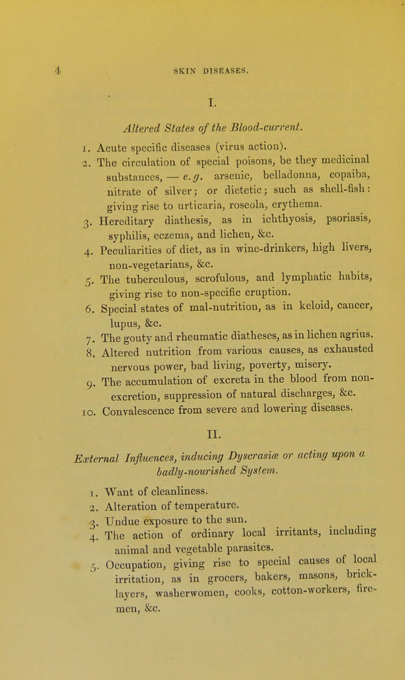 I. Altered States of the Blood-current. i. Acute specific diseases (virus action). 3. The circulation of special poisons, be they medicinal substances, — e.g. arsenic, belladonna, copaiba, nitrate of silver; or dietetic; such as shell-fish: giving rise to urticaria, roseola, erythema. 3. Hereditary diathesis, as in ichthyosis, psoriasis, syphilis, eczema, and lichen, &c. 4. Peculiarities of diet, as in wine-drinkers, high livers, non-vegetarians, &c. 5. The tuberculous, scrofulous, and lymphatic habits, giving rise to non-specific eruption. 6. Special states of mal-nutrition, as in keloid, cancer, lupus, &c. 7. The gouty and rheumatic diatheses, as in lichen agrius. 8. Altered nutrition from various causes, as exhausted nervous power, bad living, poverty, misery. 9. The accumulation of excreta in the blood from non- excretion, suppression of natural discharges, &c. 10. Convalescence from severe and lowering diseases. II. External Influences, inducing Dyscrasia or acting upon a badly-nourished System. 1. Want of cleanliness. 2. Alteration of temperature. 3. Undue exposure to the sun. 4. The action of ordinary local irritants, including animal and vegetable parasites. 5. Occupation, giving rise to special causes of local irritation, as in grocers, bakers, masons, brick- layers, washerwomen, cooks, cotton-workers, fire- men, &c.