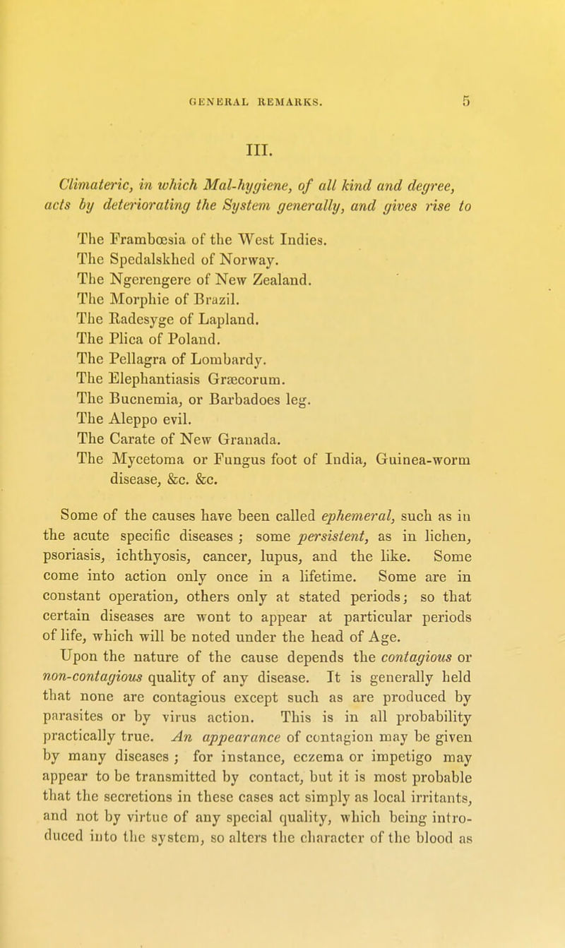 III. Climateric, in ivhich Mal-hygiene, of all kind and degree, acts by deteriorating the System generally, and gives rise to The Framboesia of the West Indies. The Spedalskhed of Norway. The Ngerengere of New Zealand. The Morphie of Brazil. The Badesyge of Lapland. The Plica of Poland. The Pellagra of Lonibardy. The Elephantiasis Grsecorum. The Bucnemia, or Barbadoes leg. The Aleppo evil. The Carate of New Granada. The Mycetoma or Fungus foot of India, Guinea-worm disease, &c. &c. Some of the causes have been called ephemeral, such as in the acute specific diseases ; some persistent, as in lichen, psoriasis, ichthyosis, cancer, lupus, and the like. Some come into action only once in a lifetime. Some are in constant operation, others only at stated periods; so that certain diseases are wont to appear at particular periods of life, which will be noted under the head of Age. Upon the nature of the cause depends the contagious or non-contagious quality of any disease. It is generally held that none are contagious except such as are produced by parasites or by virus action. This is in all probability practically true. An appearance of contagion may be given by many diseases ; for instance, eczema or impetigo may appear to be transmitted by contact, but it is most probable that the secretions in these cases act simply as local irritants, and not by virtue of any special quality, which being intro- duced into the system, so alters the character of the blood as